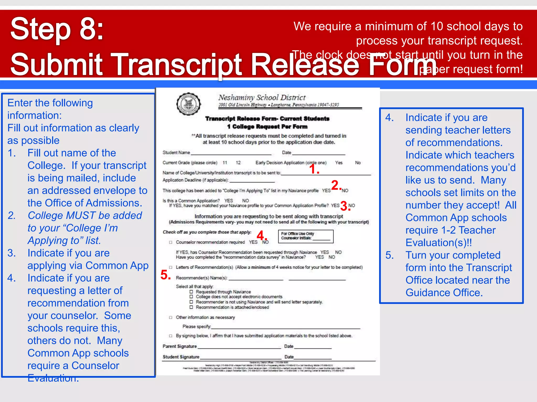 Enter the following
information:
Fill out information as clearly
as possible
1. Fill out name of the
College. If your transcript
is being mailed, include
an addressed envelope to
the Office of Admissions.
2. College MUST be added
to your “College I’m
Applying to” list.
3. Indicate if you are
applying via Common App
4. Indicate if you are
requesting a letter of
recommendation from
your counselor. Some
schools require this,
others do not. Many
Common App schools
require a Counselor
Evaluation.
5.
1.
2.
3.
4.
4. Indicate if you are
sending teacher letters
of recommendations.
Indicate which teachers
recommendations you’d
like us to send. Many
schools set limits on the
number they accept! All
Common App schools
require 1-2 Teacher
Evaluation(s)!!
5. Turn your completed
form into the Transcript
Office located near the
Guidance Office.
We require a minimum of 10 school days to
process your transcript request.
The clock does not start until you turn in the
paper request form!
 