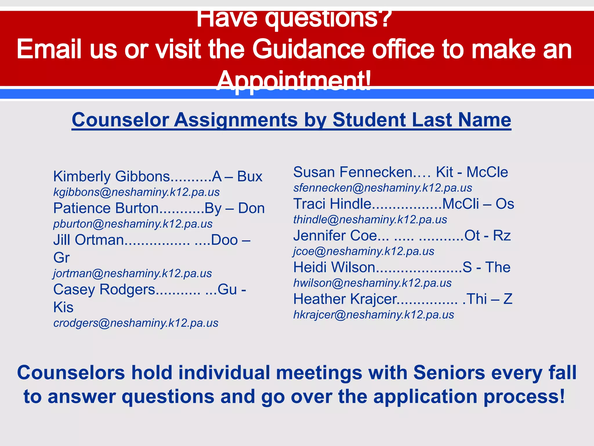 Kimberly Gibbons..........A – Bux
kgibbons@neshaminy.k12.pa.us
Patience Burton...........By – Don
pburton@neshaminy.k12.pa.us
Jill Ortman................ ....Doo –
Gr
jortman@neshaminy.k12.pa.us
Casey Rodgers........... ...Gu -
Kis
crodgers@neshaminy.k12.pa.us
Susan Fennecken.… Kit - McCle
sfennecken@neshaminy.k12.pa.us
Traci Hindle.................McCli – Os
thindle@neshaminy.k12.pa.us
Jennifer Coe... ..... ...........Ot - Rz
jcoe@neshaminy.k12.pa.us
Heidi Wilson.....................S - The
hwilson@neshaminy.k12.pa.us
Heather Krajcer............... .Thi – Z
hkrajcer@neshaminy.k12.pa.us
Counselor Assignments by Student Last Name
Counselors hold individual meetings with Seniors every fall
to answer questions and go over the application process!
 