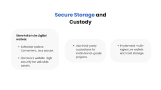 Store tokens in digital
wallets:
Software wallets:
Convenient, less secure.
Hardware wallets: High
security for valuable
assets.
Use third-party
custodians for
institutional-grade
projects.
Secure Storage and
Custody
Implement multi-
signature wallets
and cold storage.
 