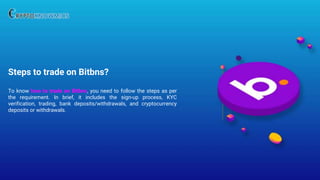 Steps to trade on Bitbns?
To know how to trade on Bitbns, you need to follow the steps as per
the requirement. In brief, it includes the sign-up process, KYC
verification, trading, bank deposits/withdrawals, and cryptocurrency
deposits or withdrawals.
 