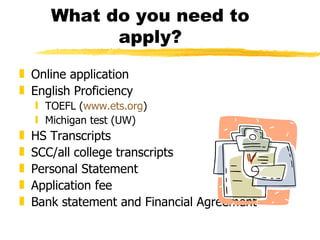 What do you need to apply? Online application English Proficiency TOEFL ( www.ets.org ) Michigan test (UW) HS Transcripts SCC/all college transcripts Personal Statement Application fee Bank statement and Financial Agreement 