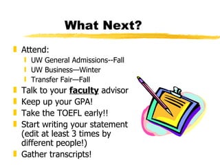 What Next? Attend: UW General Admissions--Fall UW Business—Winter Transfer Fair—Fall Talk to your  faculty  advisor Keep up your GPA! Take the TOEFL early!!  Start writing your statement (edit at least 3 times by different people!) Gather transcripts! 