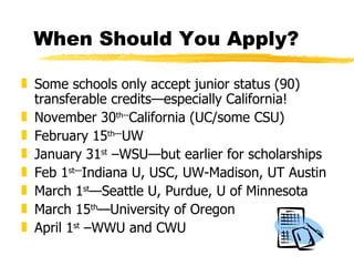 When Should You Apply? Some schools only accept junior status (90) transferable credits—especially California! November 30 th-- California (UC/some CSU) February 15 th— UW  January 31 st  –WSU—but earlier for scholarships Feb 1 st— Indiana U, USC, UW-Madison, UT Austin March 1 st —Seattle U, Purdue, U of Minnesota March 15 th —University of Oregon April 1 st  –WWU and CWU 