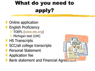 What do you need to apply? Online application English Proficiency TOEFL ( www.ets.org ) Michigan test (UW) HS Transcripts SCC/all college transcripts Personal Statement Application fee Bank statement and Financial Agreement 