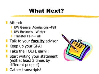 What Next? Attend: UW General Admissions--Fall UW Business—Winter Transfer Fair—Fall Talk to your  faculty  advisor Keep up your GPA! Take the TOEFL early!!  Start writing your statement (edit at least 3 times by different people!) Gather transcripts! 
