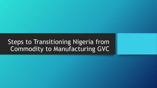Steps to Transitioning Nigeria from
Commodity to Manufacturing GVC
 