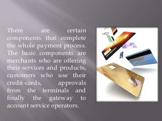 There
are
certain
components that complete
the whole payment process.
The basic components are
merchants who are offering
their services and products,
customers who use their
credit-cards,
approvals
from the terminals and
finally the gateway to
account service operators.

 