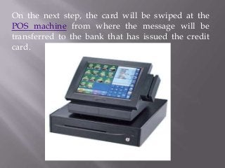 On the next step, the card will be swiped at the
POS machine from where the message will be
transferred to the bank that has issued the credit
card.

 