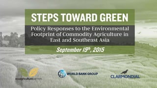 STEPS TOWARD GREEN
Policy Responses to the Environmental
Footprint of Commodity Agriculture in
East and Southeast Asia
September 15th, 2015
 