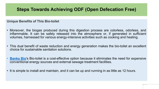 Steps Towards Achieving ODF (Open Defecation Free)
Unique Benefits of This Bio-toilet
• Moreover, the biogas produced during this digestion process are colorless, odorless, and
inflammable. It can be safely released into the atmosphere or, if generated in sufficient
volumes, harnessed for various energy-intensive activities such as cooking and heating.
• This dual benefit of waste reduction and energy generation makes the bio-toilet an excellent
choice for sustainable sanitation solutions.
• Banka Bio's Bio-toilet is a cost-effective option because it eliminates the need for expensive
conventional energy sources and external sewage treatment facilities.
• It is simple to install and maintain, and it can be up and running in as little as 12 hours.
 