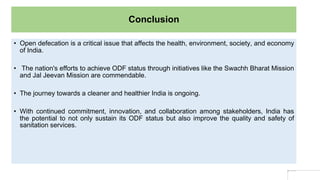 Conclusion
• Open defecation is a critical issue that affects the health, environment, society, and economy
of India.
• The nation's efforts to achieve ODF status through initiatives like the Swachh Bharat Mission
and Jal Jeevan Mission are commendable.
• The journey towards a cleaner and healthier India is ongoing.
• With continued commitment, innovation, and collaboration among stakeholders, India has
the potential to not only sustain its ODF status but also improve the quality and safety of
sanitation services.
 