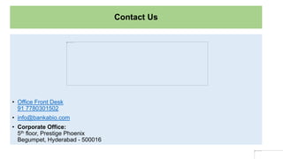 Contact Us
• Office Front Desk
91 7780301502
• info@bankabio.com
• Corporate Office:
5th floor, Prestige Phoenix
Begumpet, Hyderabad - 500016
 