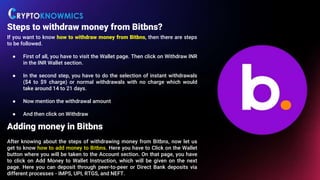 Steps to withdraw money from Bitbns?
If you want to know how to withdraw money from Bitbns, then there are steps
to be followed.
● First of all, you have to visit the Wallet page. Then click on Withdraw INR
in the INR Wallet section.
● In the second step, you have to do the selection of instant withdrawals
($4 to $9 charge) or normal withdrawals with no charge which would
take around 14 to 21 days.
● Now mention the withdrawal amount
● And then click on Withdraw
Adding money in Bitbns
After knowing about the steps of withdrawing money from Bitbns, now let us
get to know how to add money to Bitbns. Here you have to Click on the Wallet
button where you will be taken to the Account section. On that page, you have
to click on Add Money to Wallet Instruction, which will be given on the next
page. Here you can deposit through peer-to-peer or Direct Bank deposits via
different processes - IMPS, UPI, RTGS, and NEFT.
 