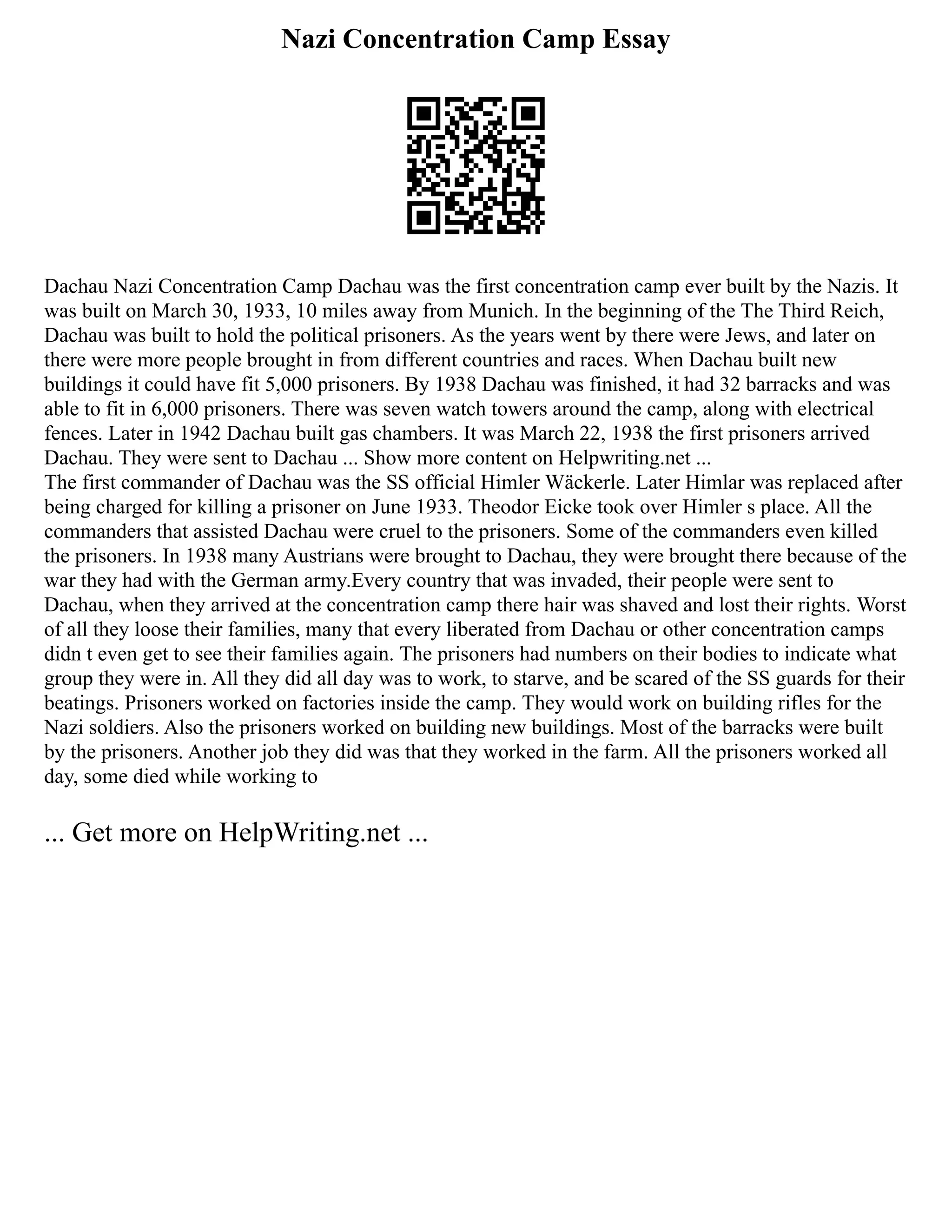 Nazi Concentration Camp Essay
Dachau Nazi Concentration Camp Dachau was the first concentration camp ever built by the Nazis. It
was built on March 30, 1933, 10 miles away from Munich. In the beginning of the The Third Reich,
Dachau was built to hold the political prisoners. As the years went by there were Jews, and later on
there were more people brought in from different countries and races. When Dachau built new
buildings it could have fit 5,000 prisoners. By 1938 Dachau was finished, it had 32 barracks and was
able to fit in 6,000 prisoners. There was seven watch towers around the camp, along with electrical
fences. Later in 1942 Dachau built gas chambers. It was March 22, 1938 the first prisoners arrived
Dachau. They were sent to Dachau ... Show more content on Helpwriting.net ...
The first commander of Dachau was the SS official Himler Wäckerle. Later Himlar was replaced after
being charged for killing a prisoner on June 1933. Theodor Eicke took over Himler s place. All the
commanders that assisted Dachau were cruel to the prisoners. Some of the commanders even killed
the prisoners. In 1938 many Austrians were brought to Dachau, they were brought there because of the
war they had with the German army.Every country that was invaded, their people were sent to
Dachau, when they arrived at the concentration camp there hair was shaved and lost their rights. Worst
of all they loose their families, many that every liberated from Dachau or other concentration camps
didn t even get to see their families again. The prisoners had numbers on their bodies to indicate what
group they were in. All they did all day was to work, to starve, and be scared of the SS guards for their
beatings. Prisoners worked on factories inside the camp. They would work on building rifles for the
Nazi soldiers. Also the prisoners worked on building new buildings. Most of the barracks were built
by the prisoners. Another job they did was that they worked in the farm. All the prisoners worked all
day, some died while working to
... Get more on HelpWriting.net ...
 