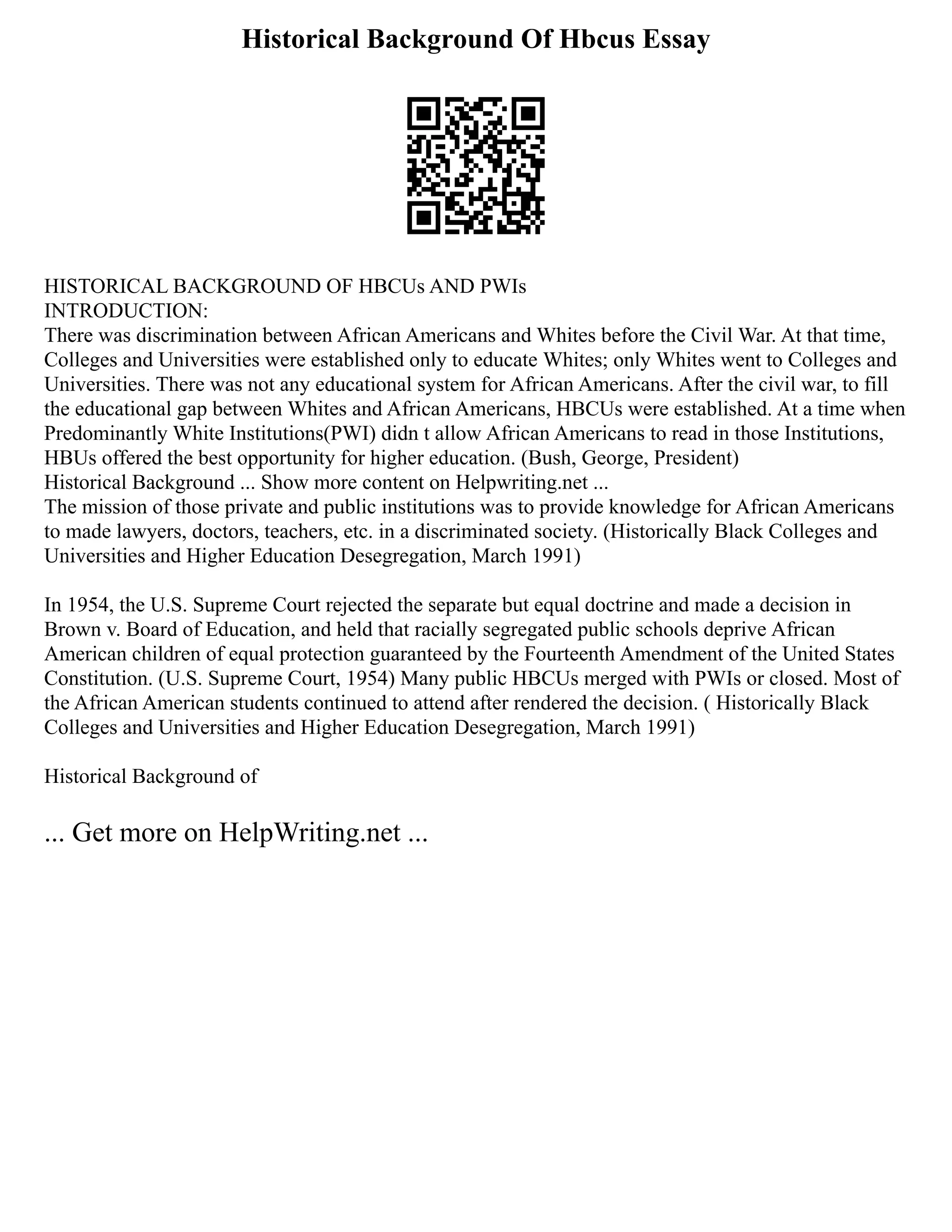 Historical Background Of Hbcus Essay
HISTORICAL BACKGROUND OF HBCUs AND PWIs
INTRODUCTION:
There was discrimination between African Americans and Whites before the Civil War. At that time,
Colleges and Universities were established only to educate Whites; only Whites went to Colleges and
Universities. There was not any educational system for African Americans. After the civil war, to fill
the educational gap between Whites and African Americans, HBCUs were established. At a time when
Predominantly White Institutions(PWI) didn t allow African Americans to read in those Institutions,
HBUs offered the best opportunity for higher education. (Bush, George, President)
Historical Background ... Show more content on Helpwriting.net ...
The mission of those private and public institutions was to provide knowledge for African Americans
to made lawyers, doctors, teachers, etc. in a discriminated society. (Historically Black Colleges and
Universities and Higher Education Desegregation, March 1991)
In 1954, the U.S. Supreme Court rejected the separate but equal doctrine and made a decision in
Brown v. Board of Education, and held that racially segregated public schools deprive African
American children of equal protection guaranteed by the Fourteenth Amendment of the United States
Constitution. (U.S. Supreme Court, 1954) Many public HBCUs merged with PWIs or closed. Most of
the African American students continued to attend after rendered the decision. ( Historically Black
Colleges and Universities and Higher Education Desegregation, March 1991)
Historical Background of
... Get more on HelpWriting.net ...
 