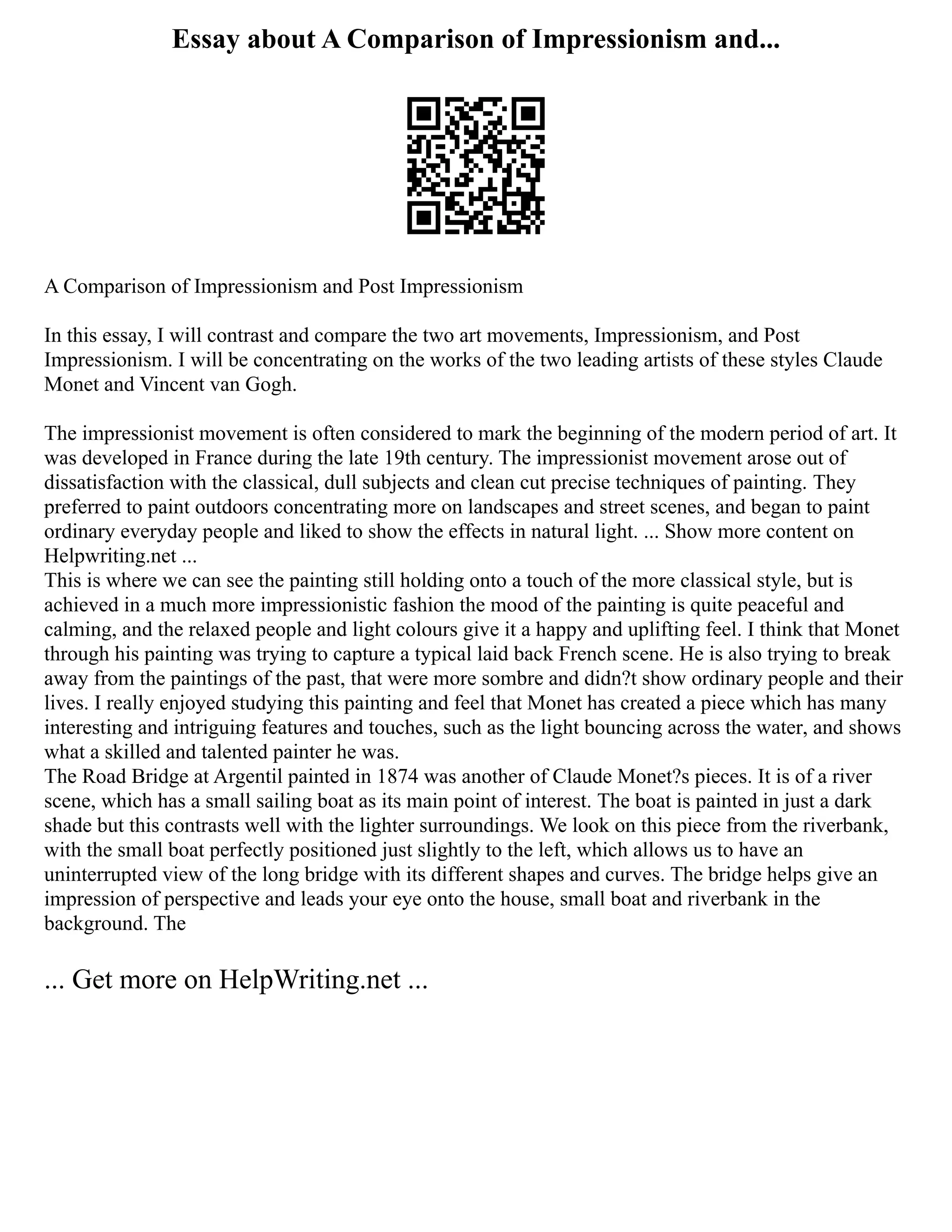 Essay about A Comparison of Impressionism and...
A Comparison of Impressionism and Post Impressionism
In this essay, I will contrast and compare the two art movements, Impressionism, and Post
Impressionism. I will be concentrating on the works of the two leading artists of these styles Claude
Monet and Vincent van Gogh.
The impressionist movement is often considered to mark the beginning of the modern period of art. It
was developed in France during the late 19th century. The impressionist movement arose out of
dissatisfaction with the classical, dull subjects and clean cut precise techniques of painting. They
preferred to paint outdoors concentrating more on landscapes and street scenes, and began to paint
ordinary everyday people and liked to show the effects in natural light. ... Show more content on
Helpwriting.net ...
This is where we can see the painting still holding onto a touch of the more classical style, but is
achieved in a much more impressionistic fashion the mood of the painting is quite peaceful and
calming, and the relaxed people and light colours give it a happy and uplifting feel. I think that Monet
through his painting was trying to capture a typical laid back French scene. He is also trying to break
away from the paintings of the past, that were more sombre and didn?t show ordinary people and their
lives. I really enjoyed studying this painting and feel that Monet has created a piece which has many
interesting and intriguing features and touches, such as the light bouncing across the water, and shows
what a skilled and talented painter he was.
The Road Bridge at Argentil painted in 1874 was another of Claude Monet?s pieces. It is of a river
scene, which has a small sailing boat as its main point of interest. The boat is painted in just a dark
shade but this contrasts well with the lighter surroundings. We look on this piece from the riverbank,
with the small boat perfectly positioned just slightly to the left, which allows us to have an
uninterrupted view of the long bridge with its different shapes and curves. The bridge helps give an
impression of perspective and leads your eye onto the house, small boat and riverbank in the
background. The
... Get more on HelpWriting.net ...
 