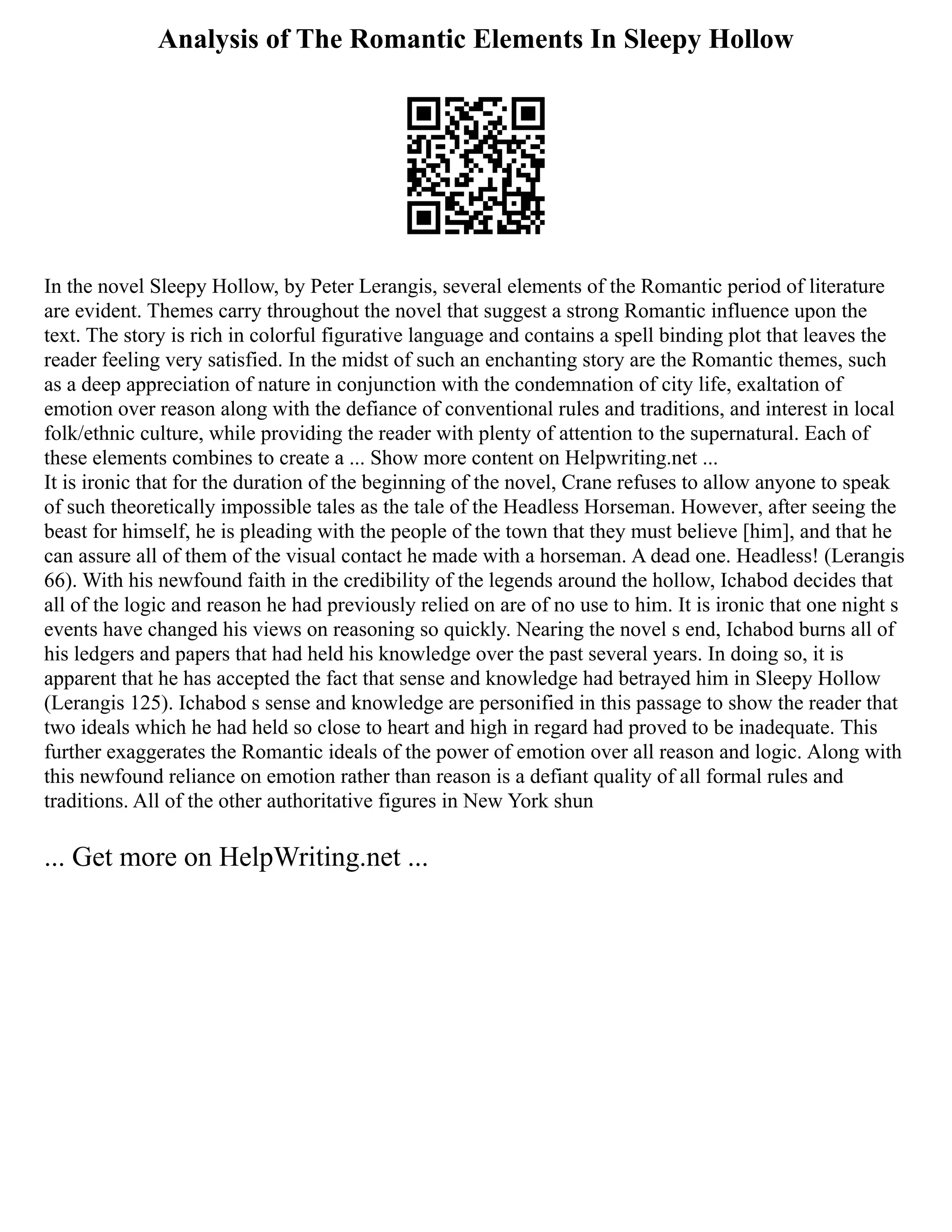 Analysis of The Romantic Elements In Sleepy Hollow
In the novel Sleepy Hollow, by Peter Lerangis, several elements of the Romantic period of literature
are evident. Themes carry throughout the novel that suggest a strong Romantic influence upon the
text. The story is rich in colorful figurative language and contains a spell binding plot that leaves the
reader feeling very satisfied. In the midst of such an enchanting story are the Romantic themes, such
as a deep appreciation of nature in conjunction with the condemnation of city life, exaltation of
emotion over reason along with the defiance of conventional rules and traditions, and interest in local
folk/ethnic culture, while providing the reader with plenty of attention to the supernatural. Each of
these elements combines to create a ... Show more content on Helpwriting.net ...
It is ironic that for the duration of the beginning of the novel, Crane refuses to allow anyone to speak
of such theoretically impossible tales as the tale of the Headless Horseman. However, after seeing the
beast for himself, he is pleading with the people of the town that they must believe [him], and that he
can assure all of them of the visual contact he made with a horseman. A dead one. Headless! (Lerangis
66). With his newfound faith in the credibility of the legends around the hollow, Ichabod decides that
all of the logic and reason he had previously relied on are of no use to him. It is ironic that one night s
events have changed his views on reasoning so quickly. Nearing the novel s end, Ichabod burns all of
his ledgers and papers that had held his knowledge over the past several years. In doing so, it is
apparent that he has accepted the fact that sense and knowledge had betrayed him in Sleepy Hollow
(Lerangis 125). Ichabod s sense and knowledge are personified in this passage to show the reader that
two ideals which he had held so close to heart and high in regard had proved to be inadequate. This
further exaggerates the Romantic ideals of the power of emotion over all reason and logic. Along with
this newfound reliance on emotion rather than reason is a defiant quality of all formal rules and
traditions. All of the other authoritative figures in New York shun
... Get more on HelpWriting.net ...
 