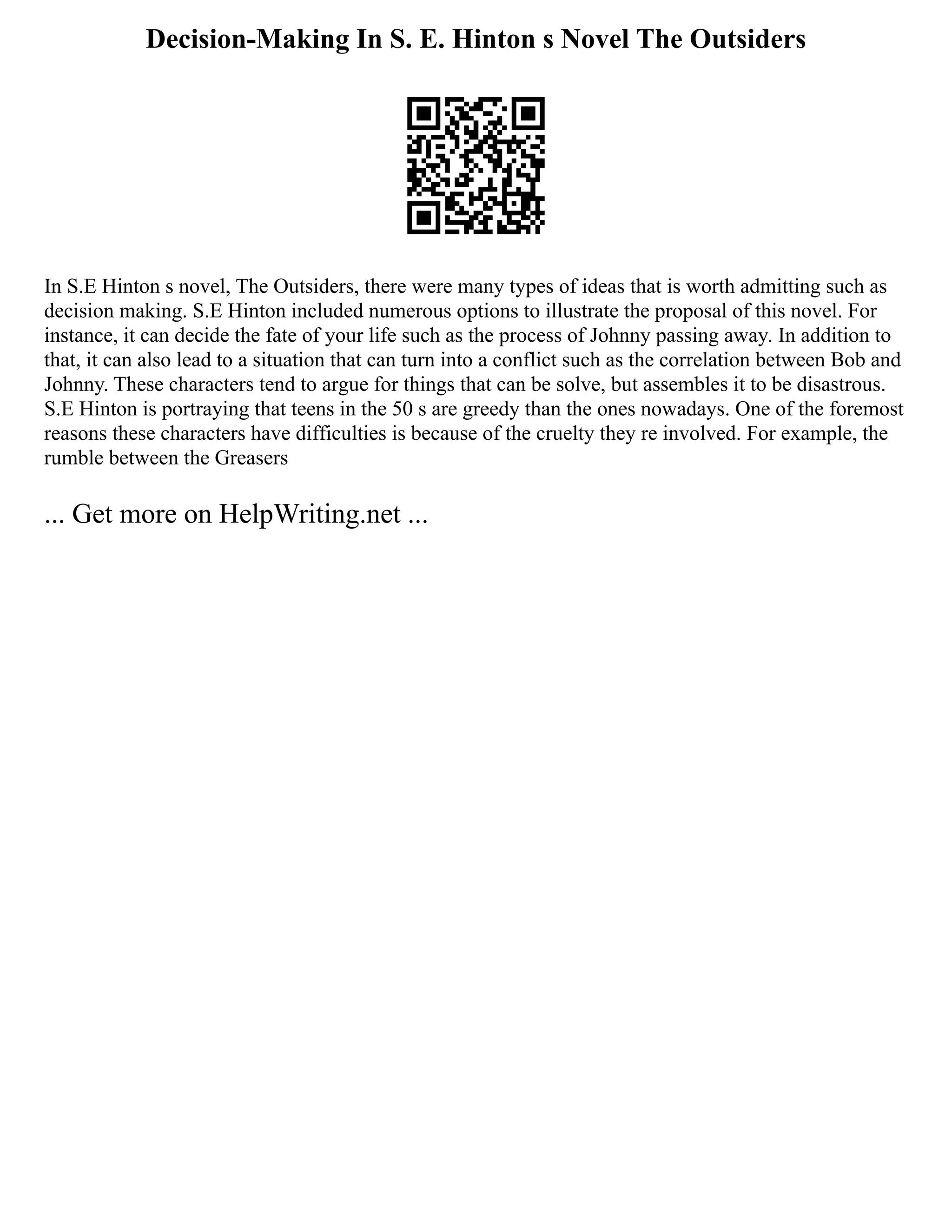 Decision-Making In S. E. Hinton s Novel The Outsiders
In S.E Hinton s novel, The Outsiders, there were many types of ideas that is worth admitting such as
decision making. S.E Hinton included numerous options to illustrate the proposal of this novel. For
instance, it can decide the fate of your life such as the process of Johnny passing away. In addition to
that, it can also lead to a situation that can turn into a conflict such as the correlation between Bob and
Johnny. These characters tend to argue for things that can be solve, but assembles it to be disastrous.
S.E Hinton is portraying that teens in the 50 s are greedy than the ones nowadays. One of the foremost
reasons these characters have difficulties is because of the cruelty they re involved. For example, the
rumble between the Greasers
... Get more on HelpWriting.net ...
 