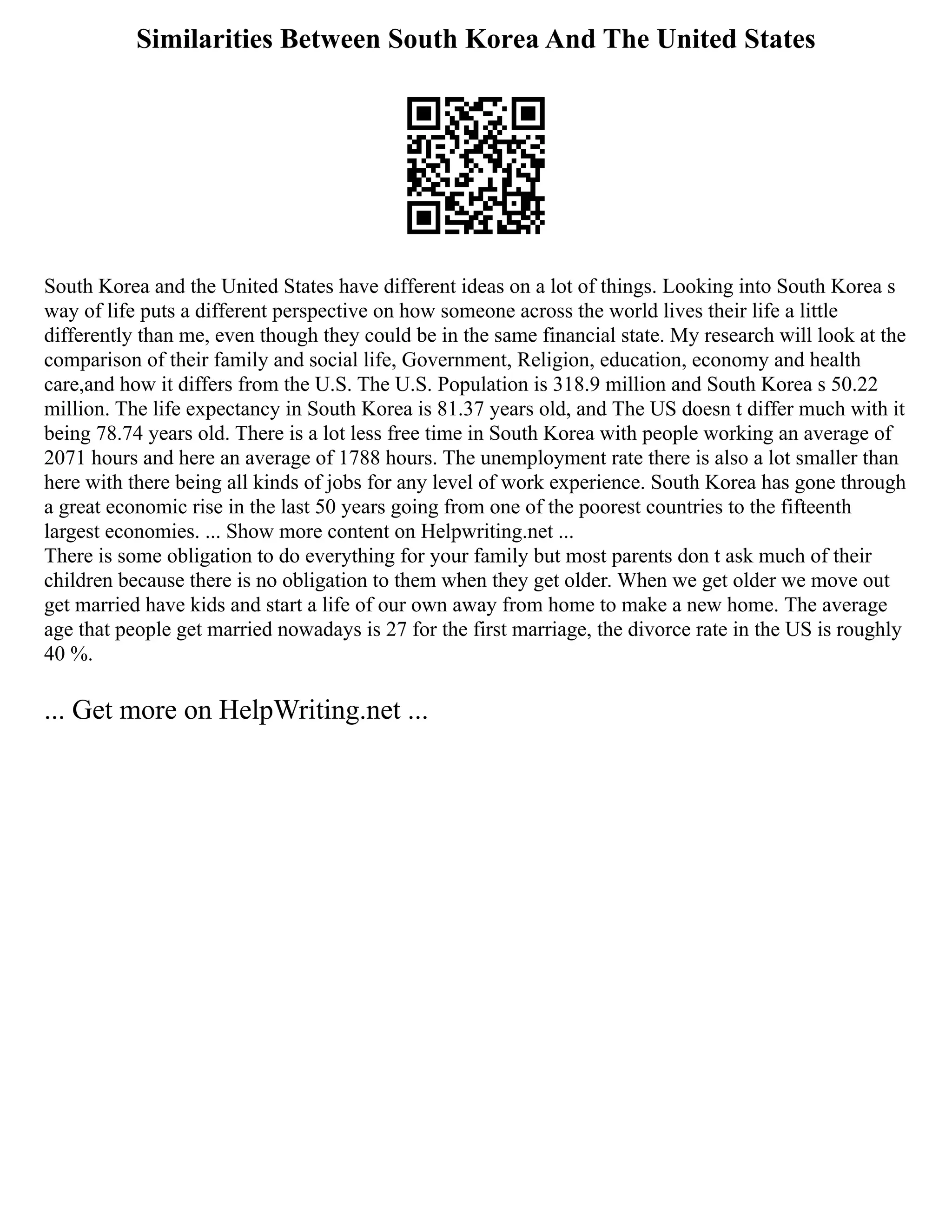 Similarities Between South Korea And The United States
South Korea and the United States have different ideas on a lot of things. Looking into South Korea s
way of life puts a different perspective on how someone across the world lives their life a little
differently than me, even though they could be in the same financial state. My research will look at the
comparison of their family and social life, Government, Religion, education, economy and health
care,and how it differs from the U.S. The U.S. Population is 318.9 million and South Korea s 50.22
million. The life expectancy in South Korea is 81.37 years old, and The US doesn t differ much with it
being 78.74 years old. There is a lot less free time in South Korea with people working an average of
2071 hours and here an average of 1788 hours. The unemployment rate there is also a lot smaller than
here with there being all kinds of jobs for any level of work experience. South Korea has gone through
a great economic rise in the last 50 years going from one of the poorest countries to the fifteenth
largest economies. ... Show more content on Helpwriting.net ...
There is some obligation to do everything for your family but most parents don t ask much of their
children because there is no obligation to them when they get older. When we get older we move out
get married have kids and start a life of our own away from home to make a new home. The average
age that people get married nowadays is 27 for the first marriage, the divorce rate in the US is roughly
40 %.
... Get more on HelpWriting.net ...
 