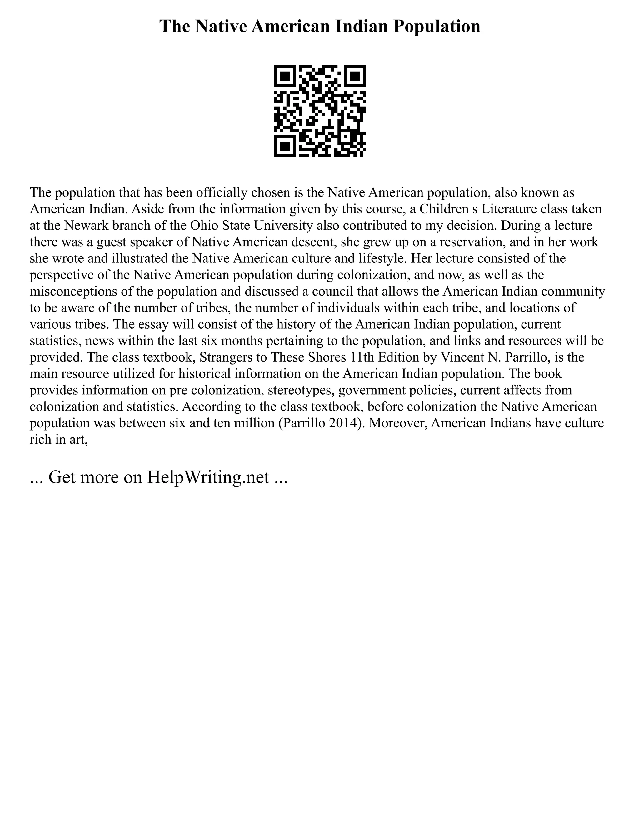 The Native American Indian Population
The population that has been officially chosen is the Native American population, also known as
American Indian. Aside from the information given by this course, a Children s Literature class taken
at the Newark branch of the Ohio State University also contributed to my decision. During a lecture
there was a guest speaker of Native American descent, she grew up on a reservation, and in her work
she wrote and illustrated the Native American culture and lifestyle. Her lecture consisted of the
perspective of the Native American population during colonization, and now, as well as the
misconceptions of the population and discussed a council that allows the American Indian community
to be aware of the number of tribes, the number of individuals within each tribe, and locations of
various tribes. The essay will consist of the history of the American Indian population, current
statistics, news within the last six months pertaining to the population, and links and resources will be
provided. The class textbook, Strangers to These Shores 11th Edition by Vincent N. Parrillo, is the
main resource utilized for historical information on the American Indian population. The book
provides information on pre colonization, stereotypes, government policies, current affects from
colonization and statistics. According to the class textbook, before colonization the Native American
population was between six and ten million (Parrillo 2014). Moreover, American Indians have culture
rich in art,
... Get more on HelpWriting.net ...
 