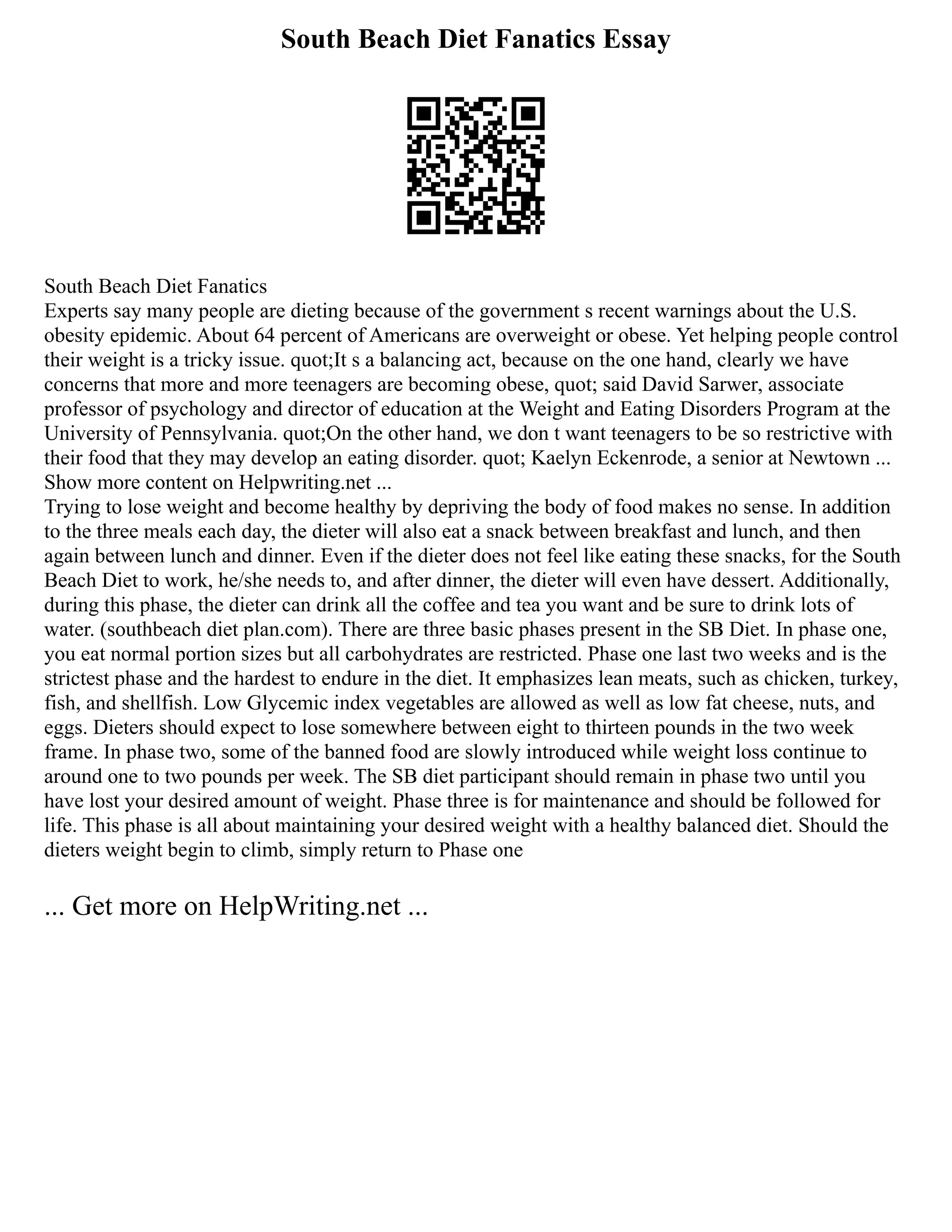 South Beach Diet Fanatics Essay
South Beach Diet Fanatics
Experts say many people are dieting because of the government s recent warnings about the U.S.
obesity epidemic. About 64 percent of Americans are overweight or obese. Yet helping people control
their weight is a tricky issue. quot;It s a balancing act, because on the one hand, clearly we have
concerns that more and more teenagers are becoming obese, quot; said David Sarwer, associate
professor of psychology and director of education at the Weight and Eating Disorders Program at the
University of Pennsylvania. quot;On the other hand, we don t want teenagers to be so restrictive with
their food that they may develop an eating disorder. quot; Kaelyn Eckenrode, a senior at Newtown ...
Show more content on Helpwriting.net ...
Trying to lose weight and become healthy by depriving the body of food makes no sense. In addition
to the three meals each day, the dieter will also eat a snack between breakfast and lunch, and then
again between lunch and dinner. Even if the dieter does not feel like eating these snacks, for the South
Beach Diet to work, he/she needs to, and after dinner, the dieter will even have dessert. Additionally,
during this phase, the dieter can drink all the coffee and tea you want and be sure to drink lots of
water. (southbeach diet plan.com). There are three basic phases present in the SB Diet. In phase one,
you eat normal portion sizes but all carbohydrates are restricted. Phase one last two weeks and is the
strictest phase and the hardest to endure in the diet. It emphasizes lean meats, such as chicken, turkey,
fish, and shellfish. Low Glycemic index vegetables are allowed as well as low fat cheese, nuts, and
eggs. Dieters should expect to lose somewhere between eight to thirteen pounds in the two week
frame. In phase two, some of the banned food are slowly introduced while weight loss continue to
around one to two pounds per week. The SB diet participant should remain in phase two until you
have lost your desired amount of weight. Phase three is for maintenance and should be followed for
life. This phase is all about maintaining your desired weight with a healthy balanced diet. Should the
dieters weight begin to climb, simply return to Phase one
... Get more on HelpWriting.net ...
 