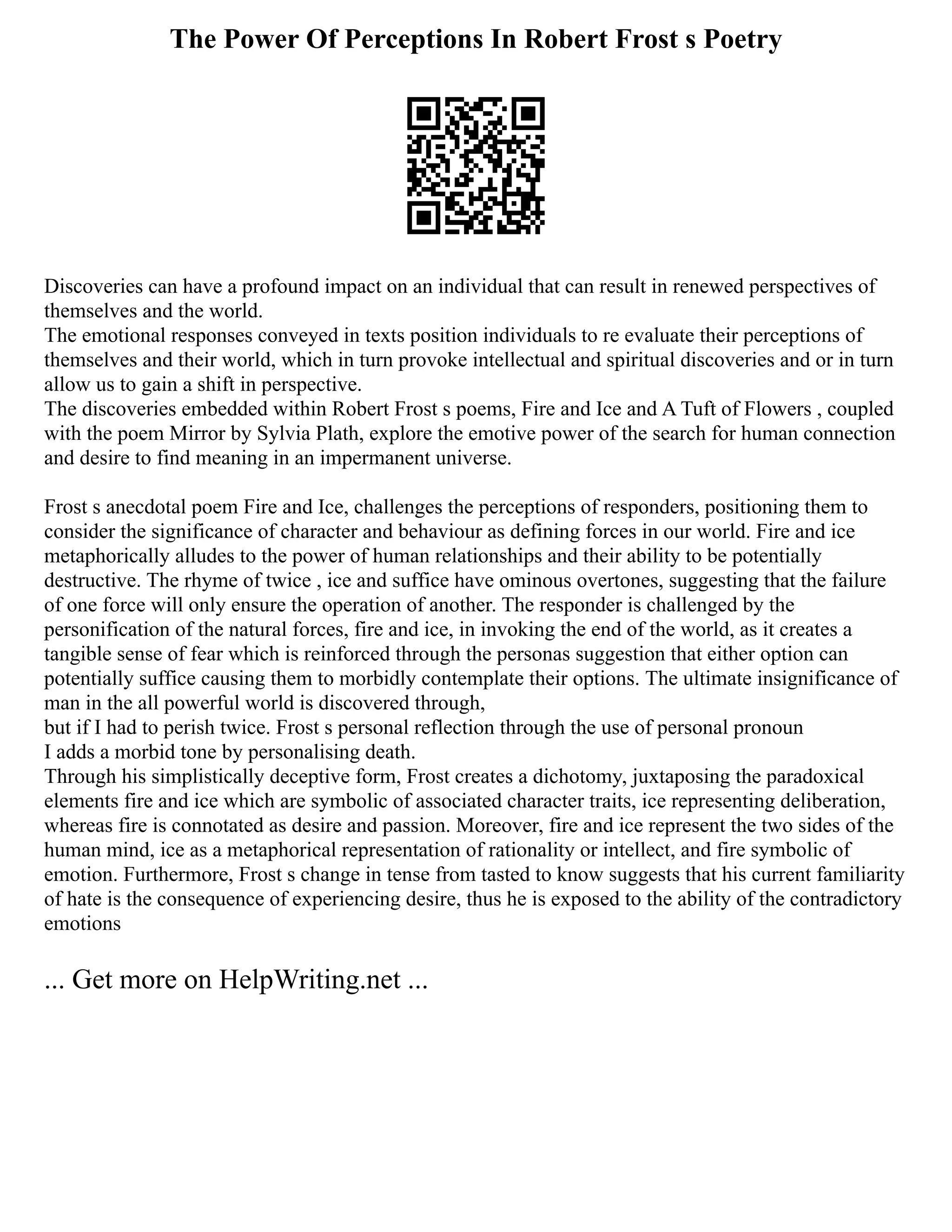 The Power Of Perceptions In Robert Frost s Poetry
Discoveries can have a profound impact on an individual that can result in renewed perspectives of
themselves and the world.
The emotional responses conveyed in texts position individuals to re evaluate their perceptions of
themselves and their world, which in turn provoke intellectual and spiritual discoveries and or in turn
allow us to gain a shift in perspective.
The discoveries embedded within Robert Frost s poems, Fire and Ice and A Tuft of Flowers , coupled
with the poem Mirror by Sylvia Plath, explore the emotive power of the search for human connection
and desire to find meaning in an impermanent universe.
Frost s anecdotal poem Fire and Ice, challenges the perceptions of responders, positioning them to
consider the significance of character and behaviour as defining forces in our world. Fire and ice
metaphorically alludes to the power of human relationships and their ability to be potentially
destructive. The rhyme of twice , ice and suffice have ominous overtones, suggesting that the failure
of one force will only ensure the operation of another. The responder is challenged by the
personification of the natural forces, fire and ice, in invoking the end of the world, as it creates a
tangible sense of fear which is reinforced through the personas suggestion that either option can
potentially suffice causing them to morbidly contemplate their options. The ultimate insignificance of
man in the all powerful world is discovered through,
but if I had to perish twice. Frost s personal reflection through the use of personal pronoun
I adds a morbid tone by personalising death.
Through his simplistically deceptive form, Frost creates a dichotomy, juxtaposing the paradoxical
elements fire and ice which are symbolic of associated character traits, ice representing deliberation,
whereas fire is connotated as desire and passion. Moreover, fire and ice represent the two sides of the
human mind, ice as a metaphorical representation of rationality or intellect, and fire symbolic of
emotion. Furthermore, Frost s change in tense from tasted to know suggests that his current familiarity
of hate is the consequence of experiencing desire, thus he is exposed to the ability of the contradictory
emotions
... Get more on HelpWriting.net ...
 