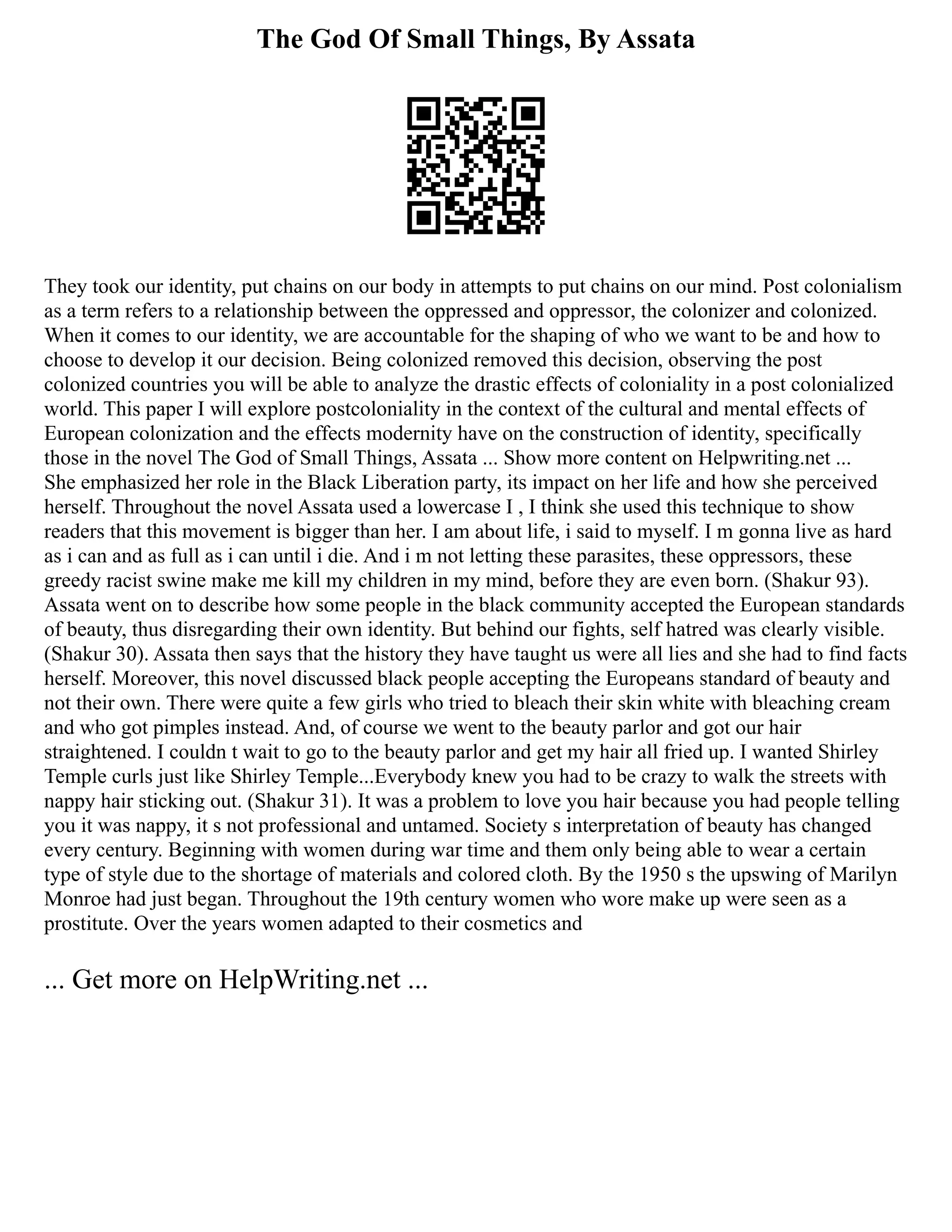 The God Of Small Things, By Assata
They took our identity, put chains on our body in attempts to put chains on our mind. Post colonialism
as a term refers to a relationship between the oppressed and oppressor, the colonizer and colonized.
When it comes to our identity, we are accountable for the shaping of who we want to be and how to
choose to develop it our decision. Being colonized removed this decision, observing the post
colonized countries you will be able to analyze the drastic effects of coloniality in a post colonialized
world. This paper I will explore postcoloniality in the context of the cultural and mental effects of
European colonization and the effects modernity have on the construction of identity, specifically
those in the novel The God of Small Things, Assata ... Show more content on Helpwriting.net ...
She emphasized her role in the Black Liberation party, its impact on her life and how she perceived
herself. Throughout the novel Assata used a lowercase I , I think she used this technique to show
readers that this movement is bigger than her. I am about life, i said to myself. I m gonna live as hard
as i can and as full as i can until i die. And i m not letting these parasites, these oppressors, these
greedy racist swine make me kill my children in my mind, before they are even born. (Shakur 93).
Assata went on to describe how some people in the black community accepted the European standards
of beauty, thus disregarding their own identity. But behind our fights, self hatred was clearly visible.
(Shakur 30). Assata then says that the history they have taught us were all lies and she had to find facts
herself. Moreover, this novel discussed black people accepting the Europeans standard of beauty and
not their own. There were quite a few girls who tried to bleach their skin white with bleaching cream
and who got pimples instead. And, of course we went to the beauty parlor and got our hair
straightened. I couldn t wait to go to the beauty parlor and get my hair all fried up. I wanted Shirley
Temple curls just like Shirley Temple...Everybody knew you had to be crazy to walk the streets with
nappy hair sticking out. (Shakur 31). It was a problem to love you hair because you had people telling
you it was nappy, it s not professional and untamed. Society s interpretation of beauty has changed
every century. Beginning with women during war time and them only being able to wear a certain
type of style due to the shortage of materials and colored cloth. By the 1950 s the upswing of Marilyn
Monroe had just began. Throughout the 19th century women who wore make up were seen as a
prostitute. Over the years women adapted to their cosmetics and
... Get more on HelpWriting.net ...
 