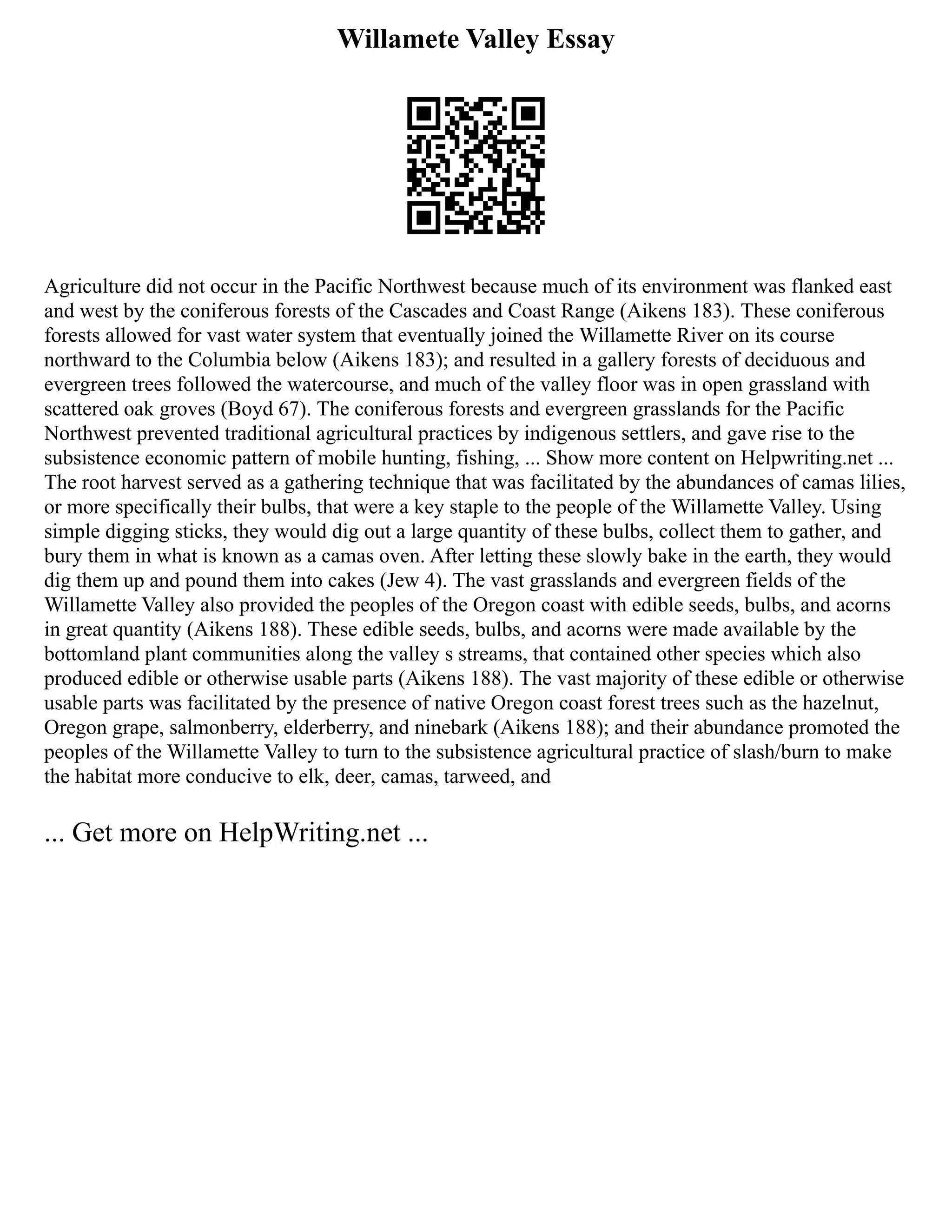 Willamete Valley Essay
Agriculture did not occur in the Pacific Northwest because much of its environment was flanked east
and west by the coniferous forests of the Cascades and Coast Range (Aikens 183). These coniferous
forests allowed for vast water system that eventually joined the Willamette River on its course
northward to the Columbia below (Aikens 183); and resulted in a gallery forests of deciduous and
evergreen trees followed the watercourse, and much of the valley floor was in open grassland with
scattered oak groves (Boyd 67). The coniferous forests and evergreen grasslands for the Pacific
Northwest prevented traditional agricultural practices by indigenous settlers, and gave rise to the
subsistence economic pattern of mobile hunting, fishing, ... Show more content on Helpwriting.net ...
The root harvest served as a gathering technique that was facilitated by the abundances of camas lilies,
or more specifically their bulbs, that were a key staple to the people of the Willamette Valley. Using
simple digging sticks, they would dig out a large quantity of these bulbs, collect them to gather, and
bury them in what is known as a camas oven. After letting these slowly bake in the earth, they would
dig them up and pound them into cakes (Jew 4). The vast grasslands and evergreen fields of the
Willamette Valley also provided the peoples of the Oregon coast with edible seeds, bulbs, and acorns
in great quantity (Aikens 188). These edible seeds, bulbs, and acorns were made available by the
bottomland plant communities along the valley s streams, that contained other species which also
produced edible or otherwise usable parts (Aikens 188). The vast majority of these edible or otherwise
usable parts was facilitated by the presence of native Oregon coast forest trees such as the hazelnut,
Oregon grape, salmonberry, elderberry, and ninebark (Aikens 188); and their abundance promoted the
peoples of the Willamette Valley to turn to the subsistence agricultural practice of slash/burn to make
the habitat more conducive to elk, deer, camas, tarweed, and
... Get more on HelpWriting.net ...
 