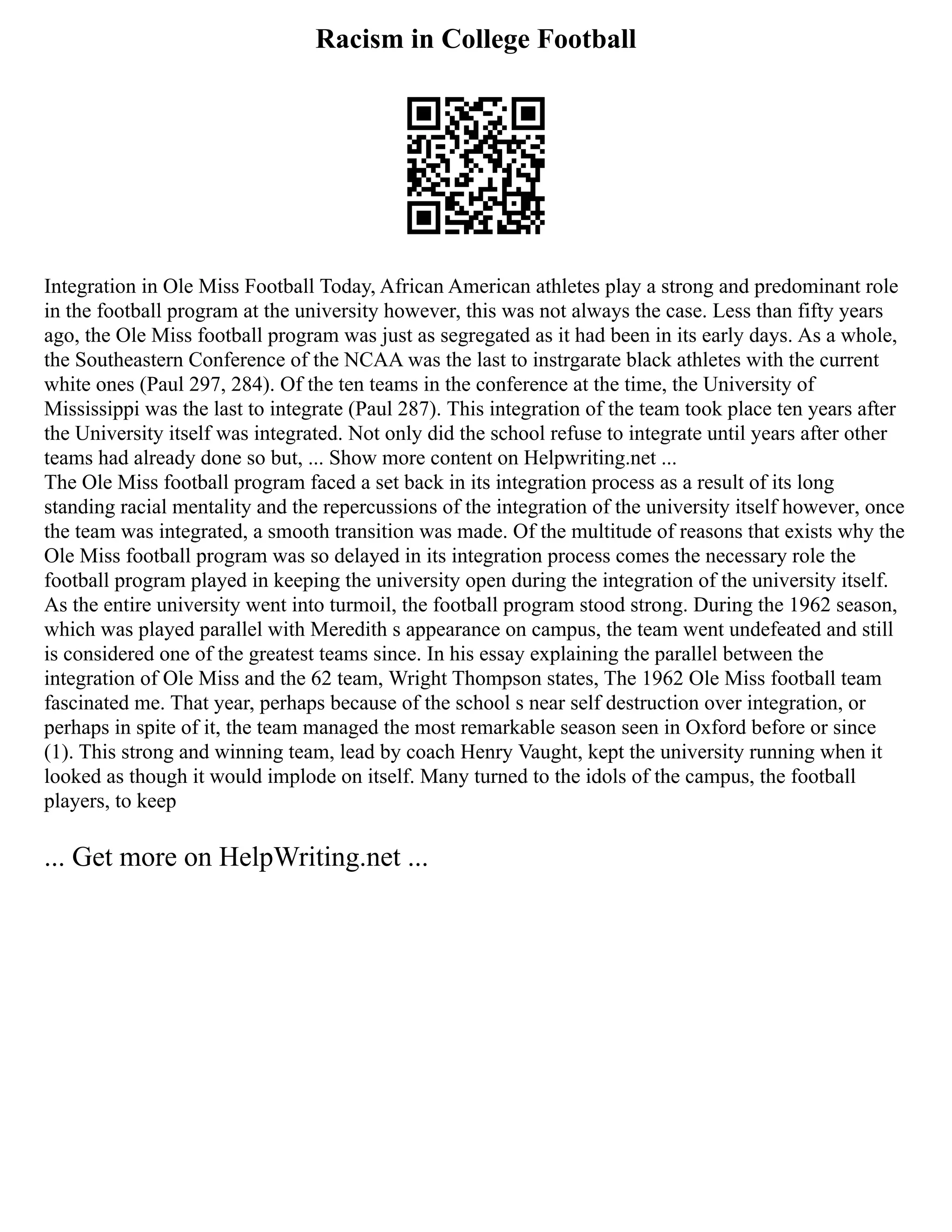 Racism in College Football
Integration in Ole Miss Football Today, African American athletes play a strong and predominant role
in the football program at the university however, this was not always the case. Less than fifty years
ago, the Ole Miss football program was just as segregated as it had been in its early days. As a whole,
the Southeastern Conference of the NCAA was the last to instrgarate black athletes with the current
white ones (Paul 297, 284). Of the ten teams in the conference at the time, the University of
Mississippi was the last to integrate (Paul 287). This integration of the team took place ten years after
the University itself was integrated. Not only did the school refuse to integrate until years after other
teams had already done so but, ... Show more content on Helpwriting.net ...
The Ole Miss football program faced a set back in its integration process as a result of its long
standing racial mentality and the repercussions of the integration of the university itself however, once
the team was integrated, a smooth transition was made. Of the multitude of reasons that exists why the
Ole Miss football program was so delayed in its integration process comes the necessary role the
football program played in keeping the university open during the integration of the university itself.
As the entire university went into turmoil, the football program stood strong. During the 1962 season,
which was played parallel with Meredith s appearance on campus, the team went undefeated and still
is considered one of the greatest teams since. In his essay explaining the parallel between the
integration of Ole Miss and the 62 team, Wright Thompson states, The 1962 Ole Miss football team
fascinated me. That year, perhaps because of the school s near self destruction over integration, or
perhaps in spite of it, the team managed the most remarkable season seen in Oxford before or since
(1). This strong and winning team, lead by coach Henry Vaught, kept the university running when it
looked as though it would implode on itself. Many turned to the idols of the campus, the football
players, to keep
... Get more on HelpWriting.net ...
 