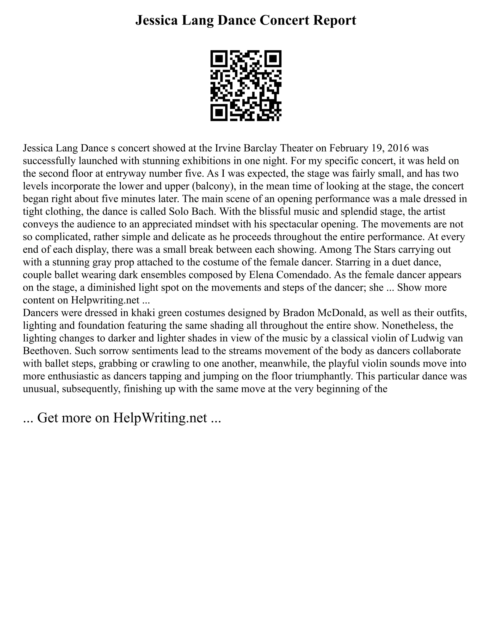 Jessica Lang Dance Concert Report
Jessica Lang Dance s concert showed at the Irvine Barclay Theater on February 19, 2016 was
successfully launched with stunning exhibitions in one night. For my specific concert, it was held on
the second floor at entryway number five. As I was expected, the stage was fairly small, and has two
levels incorporate the lower and upper (balcony), in the mean time of looking at the stage, the concert
began right about five minutes later. The main scene of an opening performance was a male dressed in
tight clothing, the dance is called Solo Bach. With the blissful music and splendid stage, the artist
conveys the audience to an appreciated mindset with his spectacular opening. The movements are not
so complicated, rather simple and delicate as he proceeds throughout the entire performance. At every
end of each display, there was a small break between each showing. Among The Stars carrying out
with a stunning gray prop attached to the costume of the female dancer. Starring in a duet dance,
couple ballet wearing dark ensembles composed by Elena Comendado. As the female dancer appears
on the stage, a diminished light spot on the movements and steps of the dancer; she ... Show more
content on Helpwriting.net ...
Dancers were dressed in khaki green costumes designed by Bradon McDonald, as well as their outfits,
lighting and foundation featuring the same shading all throughout the entire show. Nonetheless, the
lighting changes to darker and lighter shades in view of the music by a classical violin of Ludwig van
Beethoven. Such sorrow sentiments lead to the streams movement of the body as dancers collaborate
with ballet steps, grabbing or crawling to one another, meanwhile, the playful violin sounds move into
more enthusiastic as dancers tapping and jumping on the floor triumphantly. This particular dance was
unusual, subsequently, finishing up with the same move at the very beginning of the
... Get more on HelpWriting.net ...
 