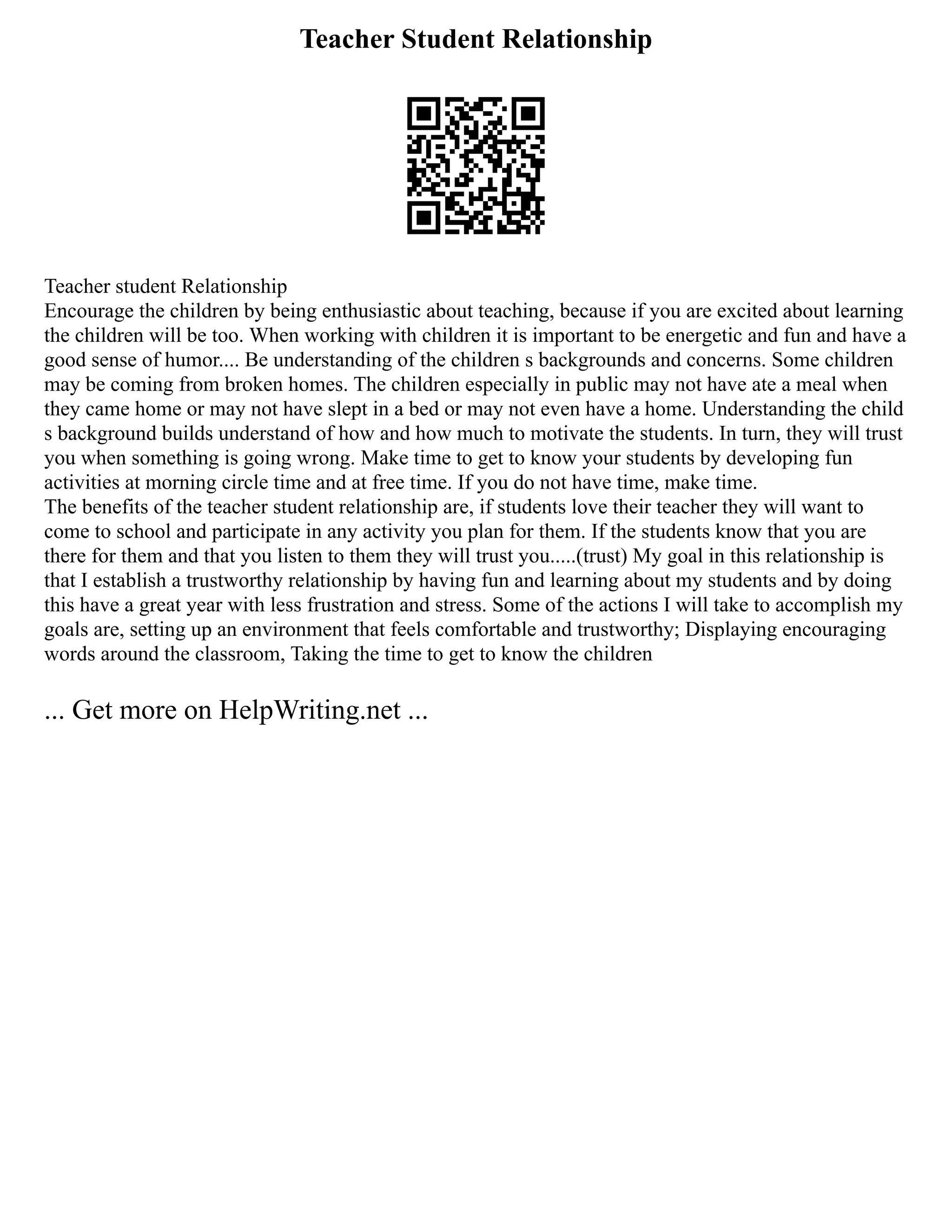 Teacher Student Relationship
Teacher student Relationship
Encourage the children by being enthusiastic about teaching, because if you are excited about learning
the children will be too. When working with children it is important to be energetic and fun and have a
good sense of humor.... Be understanding of the children s backgrounds and concerns. Some children
may be coming from broken homes. The children especially in public may not have ate a meal when
they came home or may not have slept in a bed or may not even have a home. Understanding the child
s background builds understand of how and how much to motivate the students. In turn, they will trust
you when something is going wrong. Make time to get to know your students by developing fun
activities at morning circle time and at free time. If you do not have time, make time.
The benefits of the teacher student relationship are, if students love their teacher they will want to
come to school and participate in any activity you plan for them. If the students know that you are
there for them and that you listen to them they will trust you.....(trust) My goal in this relationship is
that I establish a trustworthy relationship by having fun and learning about my students and by doing
this have a great year with less frustration and stress. Some of the actions I will take to accomplish my
goals are, setting up an environment that feels comfortable and trustworthy; Displaying encouraging
words around the classroom, Taking the time to get to know the children
... Get more on HelpWriting.net ...
 