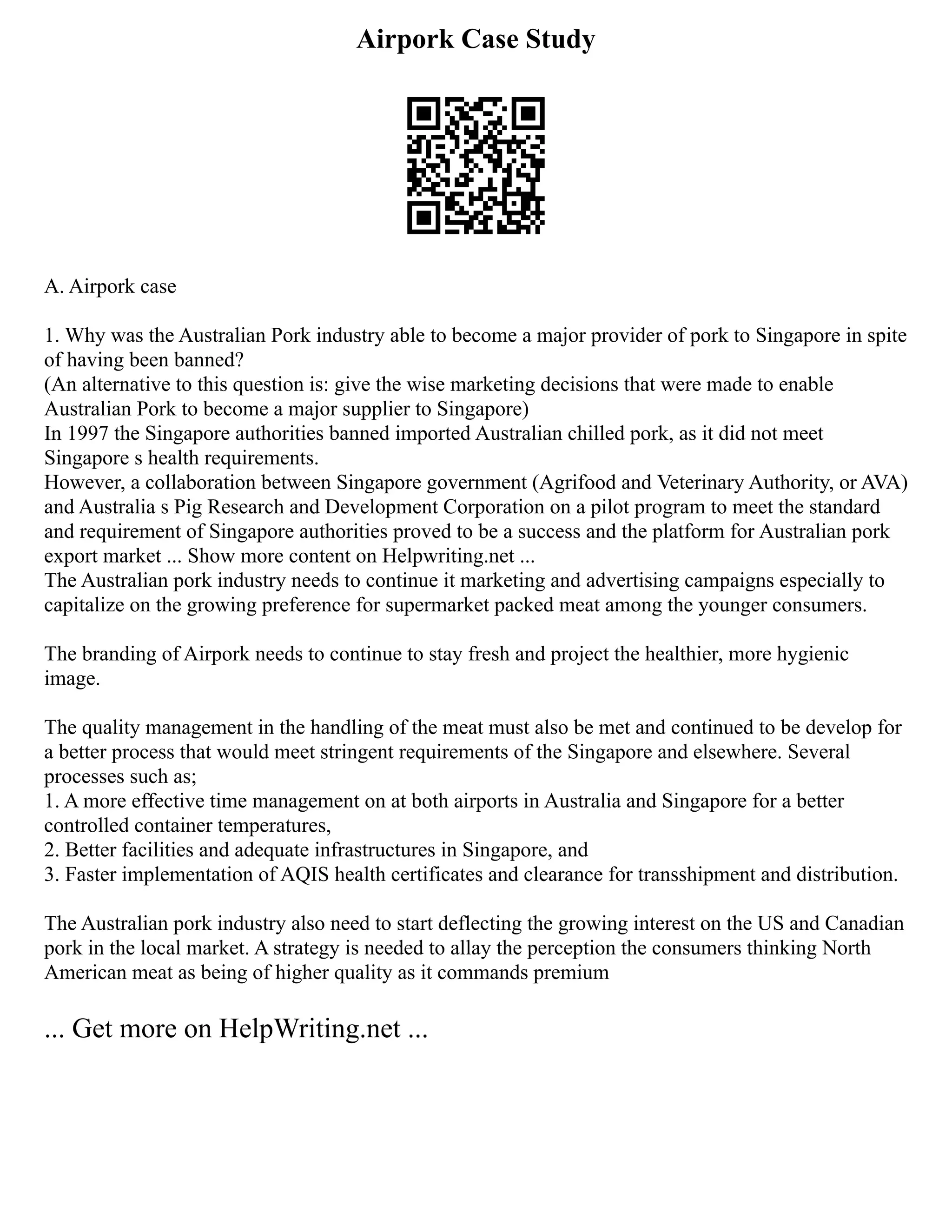 Airpork Case Study
A. Airpork case
1. Why was the Australian Pork industry able to become a major provider of pork to Singapore in spite
of having been banned?
(An alternative to this question is: give the wise marketing decisions that were made to enable
Australian Pork to become a major supplier to Singapore)
In 1997 the Singapore authorities banned imported Australian chilled pork, as it did not meet
Singapore s health requirements.
However, a collaboration between Singapore government (Agrifood and Veterinary Authority, or AVA)
and Australia s Pig Research and Development Corporation on a pilot program to meet the standard
and requirement of Singapore authorities proved to be a success and the platform for Australian pork
export market ... Show more content on Helpwriting.net ...
The Australian pork industry needs to continue it marketing and advertising campaigns especially to
capitalize on the growing preference for supermarket packed meat among the younger consumers.
The branding of Airpork needs to continue to stay fresh and project the healthier, more hygienic
image.
The quality management in the handling of the meat must also be met and continued to be develop for
a better process that would meet stringent requirements of the Singapore and elsewhere. Several
processes such as;
1. A more effective time management on at both airports in Australia and Singapore for a better
controlled container temperatures,
2. Better facilities and adequate infrastructures in Singapore, and
3. Faster implementation of AQIS health certificates and clearance for transshipment and distribution.
The Australian pork industry also need to start deflecting the growing interest on the US and Canadian
pork in the local market. A strategy is needed to allay the perception the consumers thinking North
American meat as being of higher quality as it commands premium
... Get more on HelpWriting.net ...
 