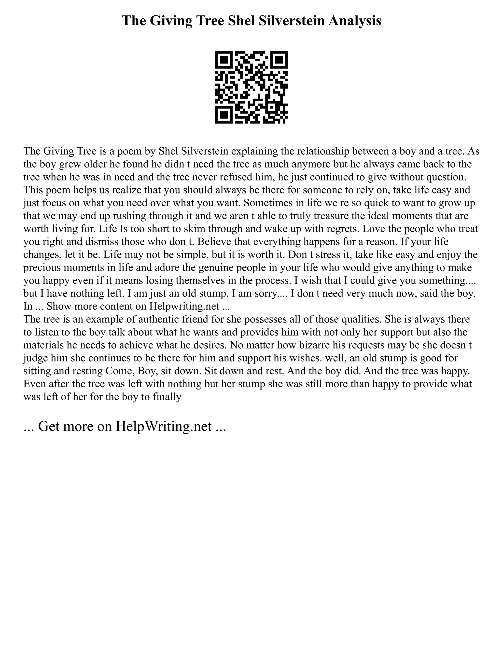 The Giving Tree Shel Silverstein Analysis
The Giving Tree is a poem by Shel Silverstein explaining the relationship between a boy and a tree. As
the boy grew older he found he didn t need the tree as much anymore but he always came back to the
tree when he was in need and the tree never refused him, he just continued to give without question.
This poem helps us realize that you should always be there for someone to rely on, take life easy and
just focus on what you need over what you want. Sometimes in life we re so quick to want to grow up
that we may end up rushing through it and we aren t able to truly treasure the ideal moments that are
worth living for. Life Is too short to skim through and wake up with regrets. Love the people who treat
you right and dismiss those who don t. Believe that everything happens for a reason. If your life
changes, let it be. Life may not be simple, but it is worth it. Don t stress it, take like easy and enjoy the
precious moments in life and adore the genuine people in your life who would give anything to make
you happy even if it means losing themselves in the process. I wish that I could give you something....
but I have nothing left. I am just an old stump. I am sorry.... I don t need very much now, said the boy.
In ... Show more content on Helpwriting.net ...
The tree is an example of authentic friend for she possesses all of those qualities. She is always there
to listen to the boy talk about what he wants and provides him with not only her support but also the
materials he needs to achieve what he desires. No matter how bizarre his requests may be she doesn t
judge him she continues to be there for him and support his wishes. well, an old stump is good for
sitting and resting Come, Boy, sit down. Sit down and rest. And the boy did. And the tree was happy.
Even after the tree was left with nothing but her stump she was still more than happy to provide what
was left of her for the boy to finally
... Get more on HelpWriting.net ...
 