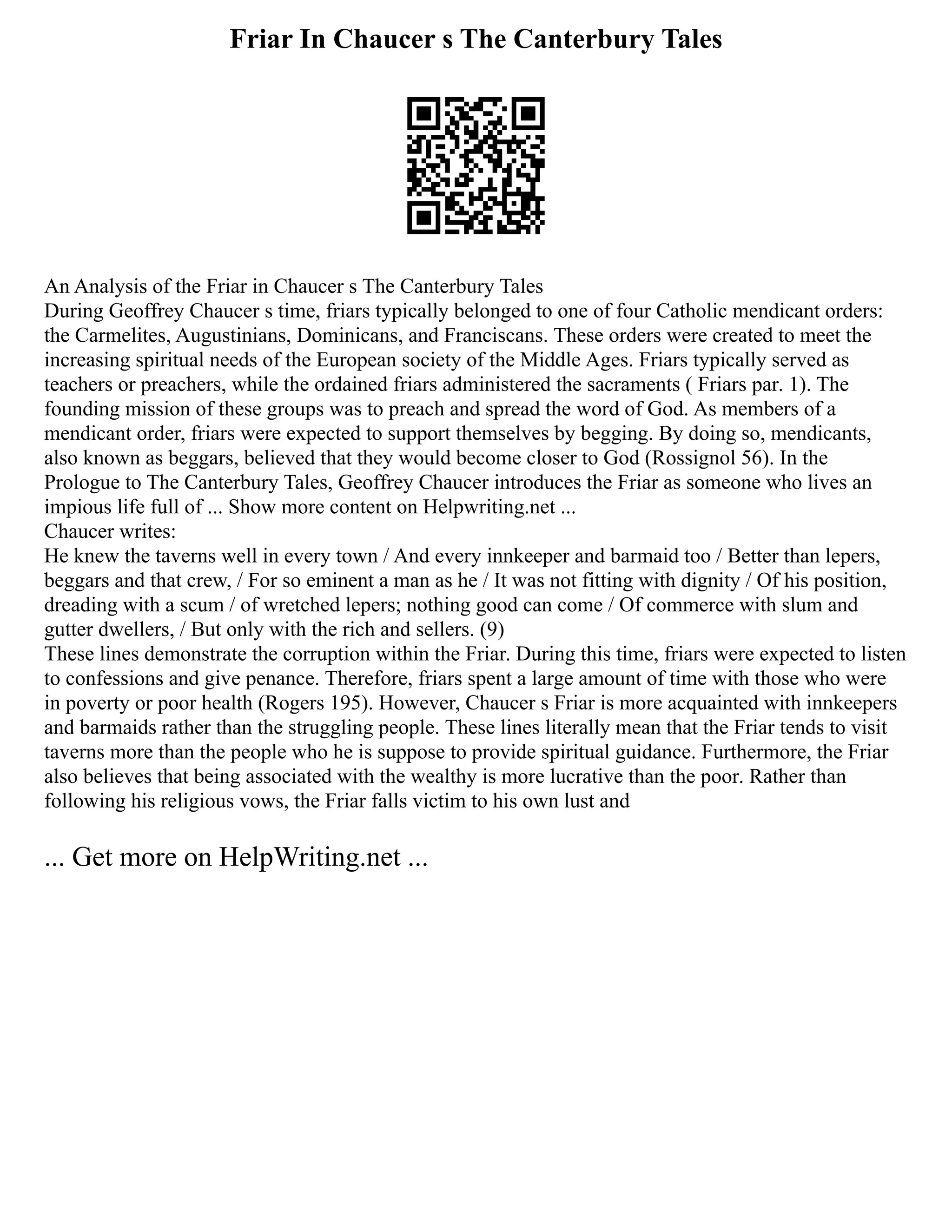 Friar In Chaucer s The Canterbury Tales
An Analysis of the Friar in Chaucer s The Canterbury Tales
During Geoffrey Chaucer s time, friars typically belonged to one of four Catholic mendicant orders:
the Carmelites, Augustinians, Dominicans, and Franciscans. These orders were created to meet the
increasing spiritual needs of the European society of the Middle Ages. Friars typically served as
teachers or preachers, while the ordained friars administered the sacraments ( Friars par. 1). The
founding mission of these groups was to preach and spread the word of God. As members of a
mendicant order, friars were expected to support themselves by begging. By doing so, mendicants,
also known as beggars, believed that they would become closer to God (Rossignol 56). In the
Prologue to The Canterbury Tales, Geoffrey Chaucer introduces the Friar as someone who lives an
impious life full of ... Show more content on Helpwriting.net ...
Chaucer writes:
He knew the taverns well in every town / And every innkeeper and barmaid too / Better than lepers,
beggars and that crew, / For so eminent a man as he / It was not fitting with dignity / Of his position,
dreading with a scum / of wretched lepers; nothing good can come / Of commerce with slum and
gutter dwellers, / But only with the rich and sellers. (9)
These lines demonstrate the corruption within the Friar. During this time, friars were expected to listen
to confessions and give penance. Therefore, friars spent a large amount of time with those who were
in poverty or poor health (Rogers 195). However, Chaucer s Friar is more acquainted with innkeepers
and barmaids rather than the struggling people. These lines literally mean that the Friar tends to visit
taverns more than the people who he is suppose to provide spiritual guidance. Furthermore, the Friar
also believes that being associated with the wealthy is more lucrative than the poor. Rather than
following his religious vows, the Friar falls victim to his own lust and
... Get more on HelpWriting.net ...
 