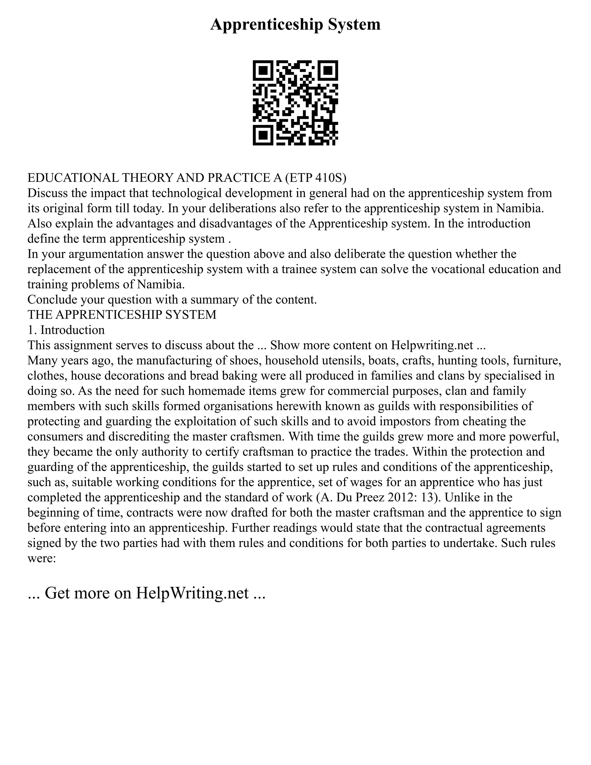 Apprenticeship System
EDUCATIONAL THEORY AND PRACTICE A (ETP 410S)
Discuss the impact that technological development in general had on the apprenticeship system from
its original form till today. In your deliberations also refer to the apprenticeship system in Namibia.
Also explain the advantages and disadvantages of the Apprenticeship system. In the introduction
define the term apprenticeship system .
In your argumentation answer the question above and also deliberate the question whether the
replacement of the apprenticeship system with a trainee system can solve the vocational education and
training problems of Namibia.
Conclude your question with a summary of the content.
THE APPRENTICESHIP SYSTEM
1. Introduction
This assignment serves to discuss about the ... Show more content on Helpwriting.net ...
Many years ago, the manufacturing of shoes, household utensils, boats, crafts, hunting tools, furniture,
clothes, house decorations and bread baking were all produced in families and clans by specialised in
doing so. As the need for such homemade items grew for commercial purposes, clan and family
members with such skills formed organisations herewith known as guilds with responsibilities of
protecting and guarding the exploitation of such skills and to avoid impostors from cheating the
consumers and discrediting the master craftsmen. With time the guilds grew more and more powerful,
they became the only authority to certify craftsman to practice the trades. Within the protection and
guarding of the apprenticeship, the guilds started to set up rules and conditions of the apprenticeship,
such as, suitable working conditions for the apprentice, set of wages for an apprentice who has just
completed the apprenticeship and the standard of work (A. Du Preez 2012: 13). Unlike in the
beginning of time, contracts were now drafted for both the master craftsman and the apprentice to sign
before entering into an apprenticeship. Further readings would state that the contractual agreements
signed by the two parties had with them rules and conditions for both parties to undertake. Such rules
were:
... Get more on HelpWriting.net ...
 
