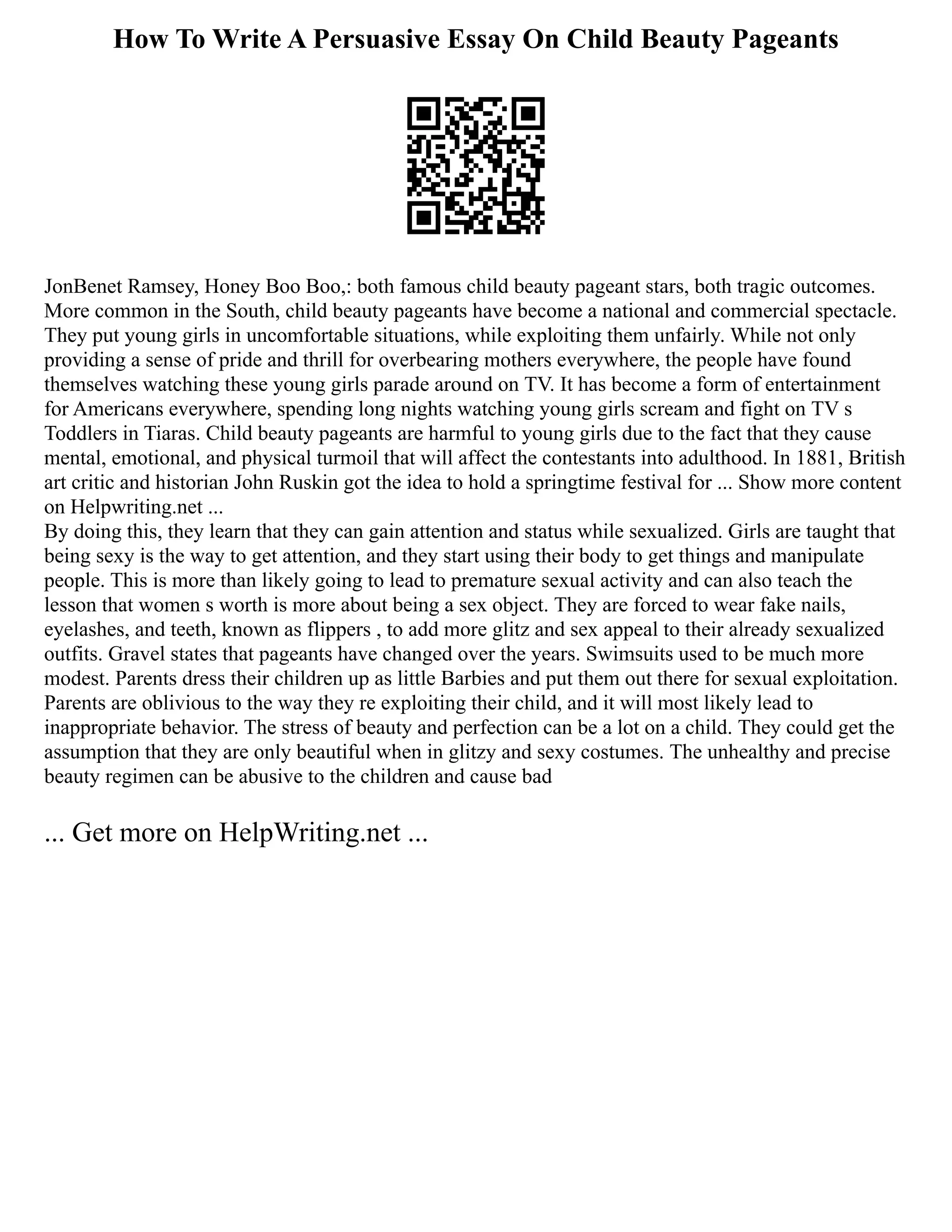 How To Write A Persuasive Essay On Child Beauty Pageants
JonBenet Ramsey, Honey Boo Boo,: both famous child beauty pageant stars, both tragic outcomes.
More common in the South, child beauty pageants have become a national and commercial spectacle.
They put young girls in uncomfortable situations, while exploiting them unfairly. While not only
providing a sense of pride and thrill for overbearing mothers everywhere, the people have found
themselves watching these young girls parade around on TV. It has become a form of entertainment
for Americans everywhere, spending long nights watching young girls scream and fight on TV s
Toddlers in Tiaras. Child beauty pageants are harmful to young girls due to the fact that they cause
mental, emotional, and physical turmoil that will affect the contestants into adulthood. In 1881, British
art critic and historian John Ruskin got the idea to hold a springtime festival for ... Show more content
on Helpwriting.net ...
By doing this, they learn that they can gain attention and status while sexualized. Girls are taught that
being sexy is the way to get attention, and they start using their body to get things and manipulate
people. This is more than likely going to lead to premature sexual activity and can also teach the
lesson that women s worth is more about being a sex object. They are forced to wear fake nails,
eyelashes, and teeth, known as flippers , to add more glitz and sex appeal to their already sexualized
outfits. Gravel states that pageants have changed over the years. Swimsuits used to be much more
modest. Parents dress their children up as little Barbies and put them out there for sexual exploitation.
Parents are oblivious to the way they re exploiting their child, and it will most likely lead to
inappropriate behavior. The stress of beauty and perfection can be a lot on a child. They could get the
assumption that they are only beautiful when in glitzy and sexy costumes. The unhealthy and precise
beauty regimen can be abusive to the children and cause bad
... Get more on HelpWriting.net ...
 