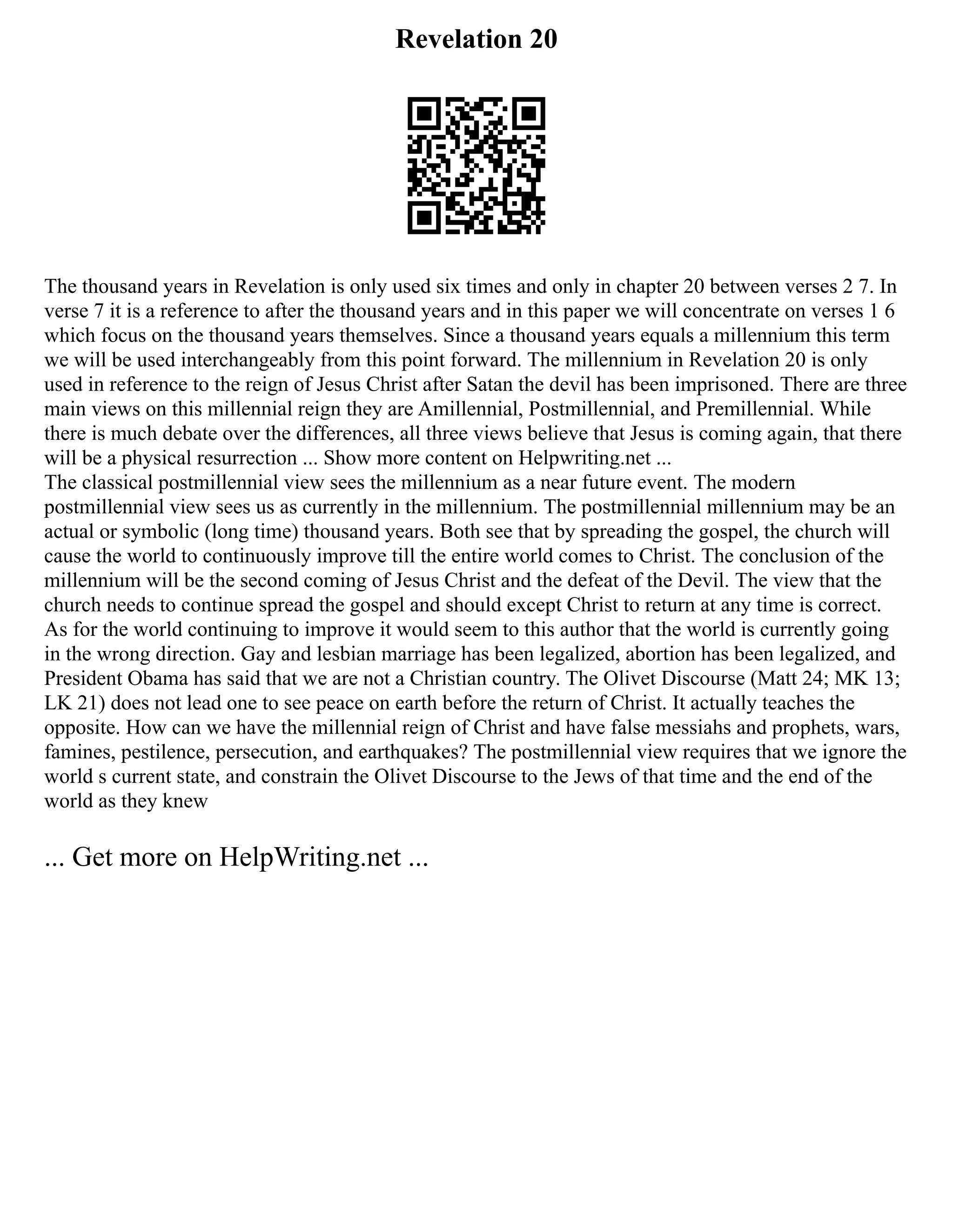 Revelation 20
The thousand years in Revelation is only used six times and only in chapter 20 between verses 2 7. In
verse 7 it is a reference to after the thousand years and in this paper we will concentrate on verses 1 6
which focus on the thousand years themselves. Since a thousand years equals a millennium this term
we will be used interchangeably from this point forward. The millennium in Revelation 20 is only
used in reference to the reign of Jesus Christ after Satan the devil has been imprisoned. There are three
main views on this millennial reign they are Amillennial, Postmillennial, and Premillennial. While
there is much debate over the differences, all three views believe that Jesus is coming again, that there
will be a physical resurrection ... Show more content on Helpwriting.net ...
The classical postmillennial view sees the millennium as a near future event. The modern
postmillennial view sees us as currently in the millennium. The postmillennial millennium may be an
actual or symbolic (long time) thousand years. Both see that by spreading the gospel, the church will
cause the world to continuously improve till the entire world comes to Christ. The conclusion of the
millennium will be the second coming of Jesus Christ and the defeat of the Devil. The view that the
church needs to continue spread the gospel and should except Christ to return at any time is correct.
As for the world continuing to improve it would seem to this author that the world is currently going
in the wrong direction. Gay and lesbian marriage has been legalized, abortion has been legalized, and
President Obama has said that we are not a Christian country. The Olivet Discourse (Matt 24; MK 13;
LK 21) does not lead one to see peace on earth before the return of Christ. It actually teaches the
opposite. How can we have the millennial reign of Christ and have false messiahs and prophets, wars,
famines, pestilence, persecution, and earthquakes? The postmillennial view requires that we ignore the
world s current state, and constrain the Olivet Discourse to the Jews of that time and the end of the
world as they knew
... Get more on HelpWriting.net ...
 