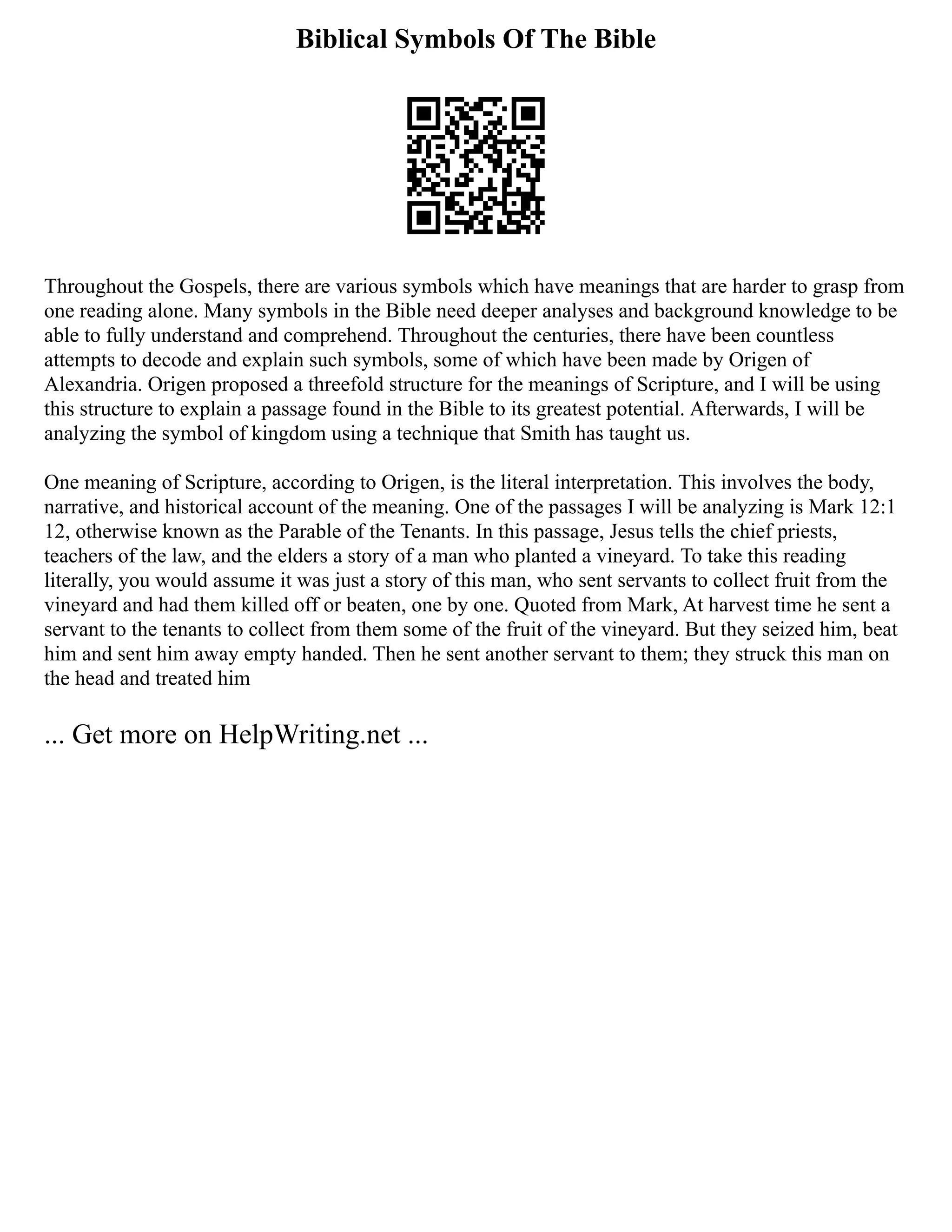Biblical Symbols Of The Bible
Throughout the Gospels, there are various symbols which have meanings that are harder to grasp from
one reading alone. Many symbols in the Bible need deeper analyses and background knowledge to be
able to fully understand and comprehend. Throughout the centuries, there have been countless
attempts to decode and explain such symbols, some of which have been made by Origen of
Alexandria. Origen proposed a threefold structure for the meanings of Scripture, and I will be using
this structure to explain a passage found in the Bible to its greatest potential. Afterwards, I will be
analyzing the symbol of kingdom using a technique that Smith has taught us.
One meaning of Scripture, according to Origen, is the literal interpretation. This involves the body,
narrative, and historical account of the meaning. One of the passages I will be analyzing is Mark 12:1
12, otherwise known as the Parable of the Tenants. In this passage, Jesus tells the chief priests,
teachers of the law, and the elders a story of a man who planted a vineyard. To take this reading
literally, you would assume it was just a story of this man, who sent servants to collect fruit from the
vineyard and had them killed off or beaten, one by one. Quoted from Mark, At harvest time he sent a
servant to the tenants to collect from them some of the fruit of the vineyard. But they seized him, beat
him and sent him away empty handed. Then he sent another servant to them; they struck this man on
the head and treated him
... Get more on HelpWriting.net ...
 