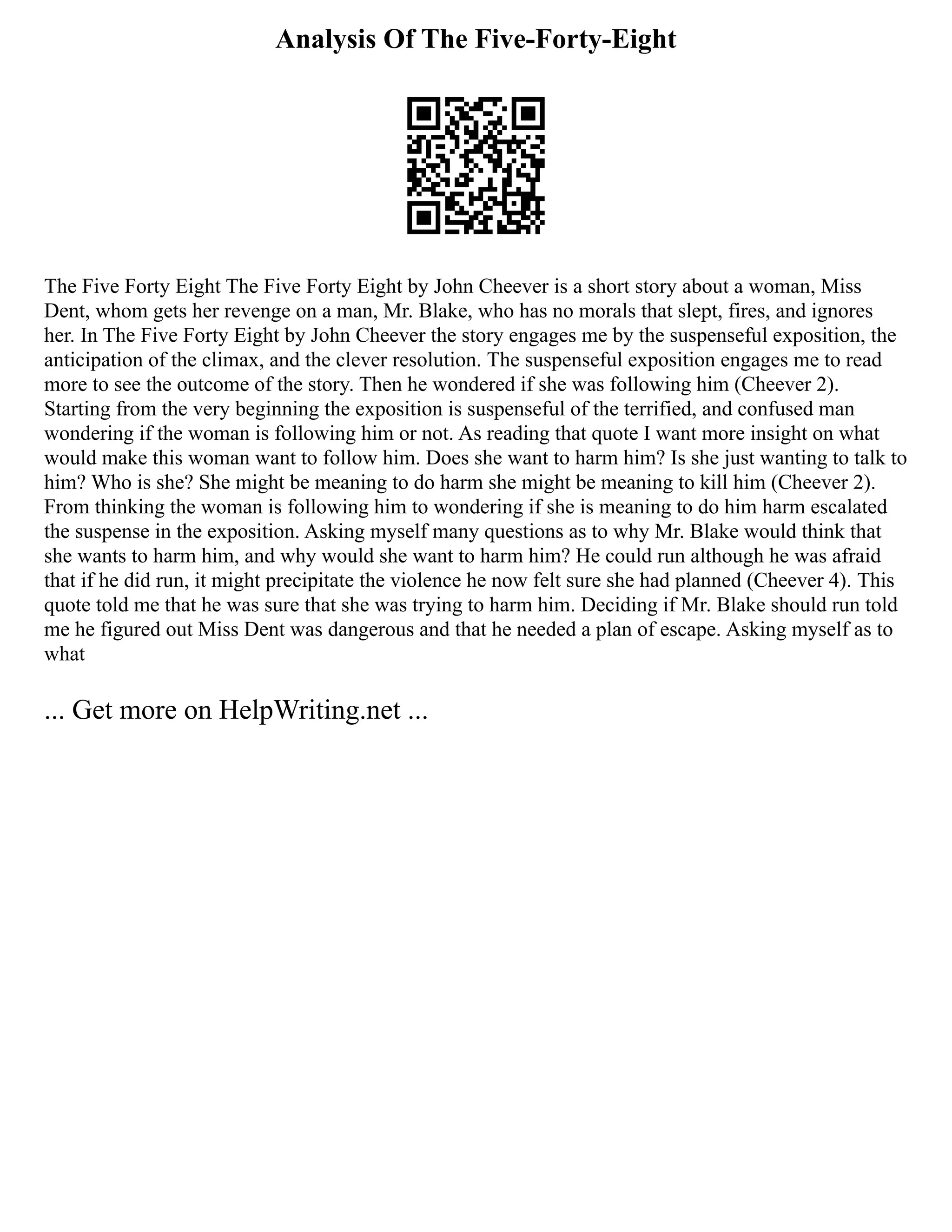 Analysis Of The Five-Forty-Eight
The Five Forty Eight The Five Forty Eight by John Cheever is a short story about a woman, Miss
Dent, whom gets her revenge on a man, Mr. Blake, who has no morals that slept, fires, and ignores
her. In The Five Forty Eight by John Cheever the story engages me by the suspenseful exposition, the
anticipation of the climax, and the clever resolution. The suspenseful exposition engages me to read
more to see the outcome of the story. Then he wondered if she was following him (Cheever 2).
Starting from the very beginning the exposition is suspenseful of the terrified, and confused man
wondering if the woman is following him or not. As reading that quote I want more insight on what
would make this woman want to follow him. Does she want to harm him? Is she just wanting to talk to
him? Who is she? She might be meaning to do harm she might be meaning to kill him (Cheever 2).
From thinking the woman is following him to wondering if she is meaning to do him harm escalated
the suspense in the exposition. Asking myself many questions as to why Mr. Blake would think that
she wants to harm him, and why would she want to harm him? He could run although he was afraid
that if he did run, it might precipitate the violence he now felt sure she had planned (Cheever 4). This
quote told me that he was sure that she was trying to harm him. Deciding if Mr. Blake should run told
me he figured out Miss Dent was dangerous and that he needed a plan of escape. Asking myself as to
what
... Get more on HelpWriting.net ...
 