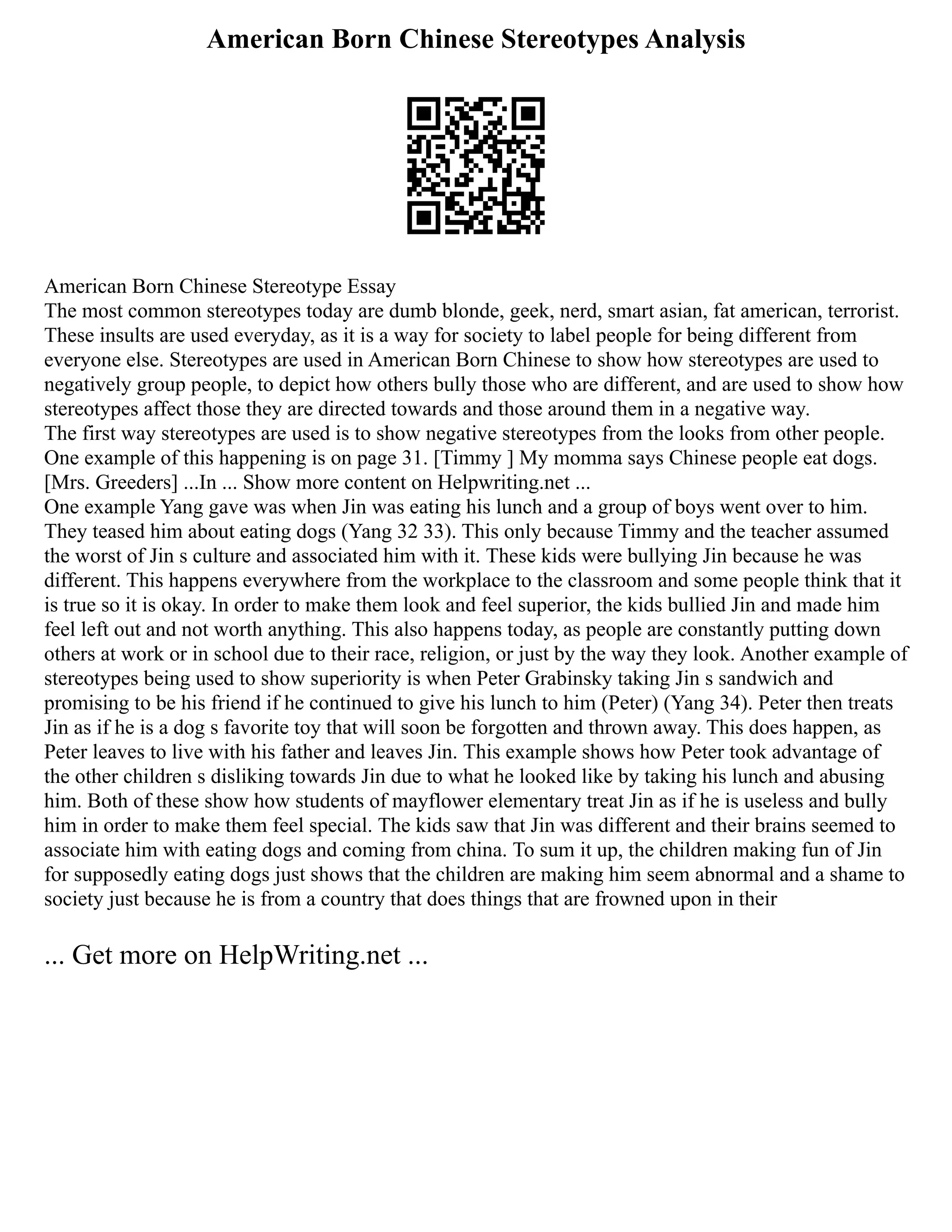 American Born Chinese Stereotypes Analysis
American Born Chinese Stereotype Essay
The most common stereotypes today are dumb blonde, geek, nerd, smart asian, fat american, terrorist.
These insults are used everyday, as it is a way for society to label people for being different from
everyone else. Stereotypes are used in American Born Chinese to show how stereotypes are used to
negatively group people, to depict how others bully those who are different, and are used to show how
stereotypes affect those they are directed towards and those around them in a negative way.
The first way stereotypes are used is to show negative stereotypes from the looks from other people.
One example of this happening is on page 31. [Timmy ] My momma says Chinese people eat dogs.
[Mrs. Greeders] ...In ... Show more content on Helpwriting.net ...
One example Yang gave was when Jin was eating his lunch and a group of boys went over to him.
They teased him about eating dogs (Yang 32 33). This only because Timmy and the teacher assumed
the worst of Jin s culture and associated him with it. These kids were bullying Jin because he was
different. This happens everywhere from the workplace to the classroom and some people think that it
is true so it is okay. In order to make them look and feel superior, the kids bullied Jin and made him
feel left out and not worth anything. This also happens today, as people are constantly putting down
others at work or in school due to their race, religion, or just by the way they look. Another example of
stereotypes being used to show superiority is when Peter Grabinsky taking Jin s sandwich and
promising to be his friend if he continued to give his lunch to him (Peter) (Yang 34). Peter then treats
Jin as if he is a dog s favorite toy that will soon be forgotten and thrown away. This does happen, as
Peter leaves to live with his father and leaves Jin. This example shows how Peter took advantage of
the other children s disliking towards Jin due to what he looked like by taking his lunch and abusing
him. Both of these show how students of mayflower elementary treat Jin as if he is useless and bully
him in order to make them feel special. The kids saw that Jin was different and their brains seemed to
associate him with eating dogs and coming from china. To sum it up, the children making fun of Jin
for supposedly eating dogs just shows that the children are making him seem abnormal and a shame to
society just because he is from a country that does things that are frowned upon in their
... Get more on HelpWriting.net ...
 