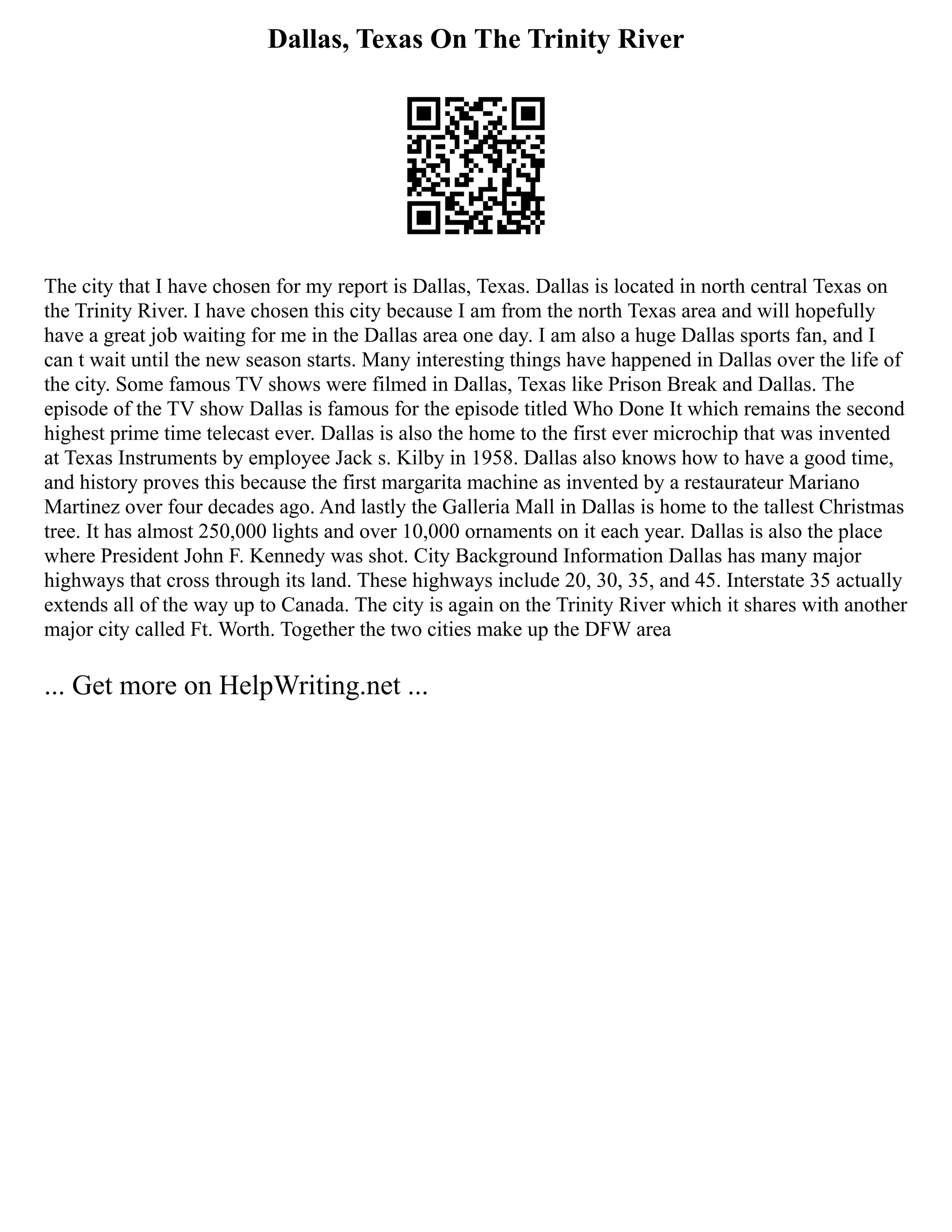 Dallas, Texas On The Trinity River
The city that I have chosen for my report is Dallas, Texas. Dallas is located in north central Texas on
the Trinity River. I have chosen this city because I am from the north Texas area and will hopefully
have a great job waiting for me in the Dallas area one day. I am also a huge Dallas sports fan, and I
can t wait until the new season starts. Many interesting things have happened in Dallas over the life of
the city. Some famous TV shows were filmed in Dallas, Texas like Prison Break and Dallas. The
episode of the TV show Dallas is famous for the episode titled Who Done It which remains the second
highest prime time telecast ever. Dallas is also the home to the first ever microchip that was invented
at Texas Instruments by employee Jack s. Kilby in 1958. Dallas also knows how to have a good time,
and history proves this because the first margarita machine as invented by a restaurateur Mariano
Martinez over four decades ago. And lastly the Galleria Mall in Dallas is home to the tallest Christmas
tree. It has almost 250,000 lights and over 10,000 ornaments on it each year. Dallas is also the place
where President John F. Kennedy was shot. City Background Information Dallas has many major
highways that cross through its land. These highways include 20, 30, 35, and 45. Interstate 35 actually
extends all of the way up to Canada. The city is again on the Trinity River which it shares with another
major city called Ft. Worth. Together the two cities make up the DFW area
... Get more on HelpWriting.net ...
 