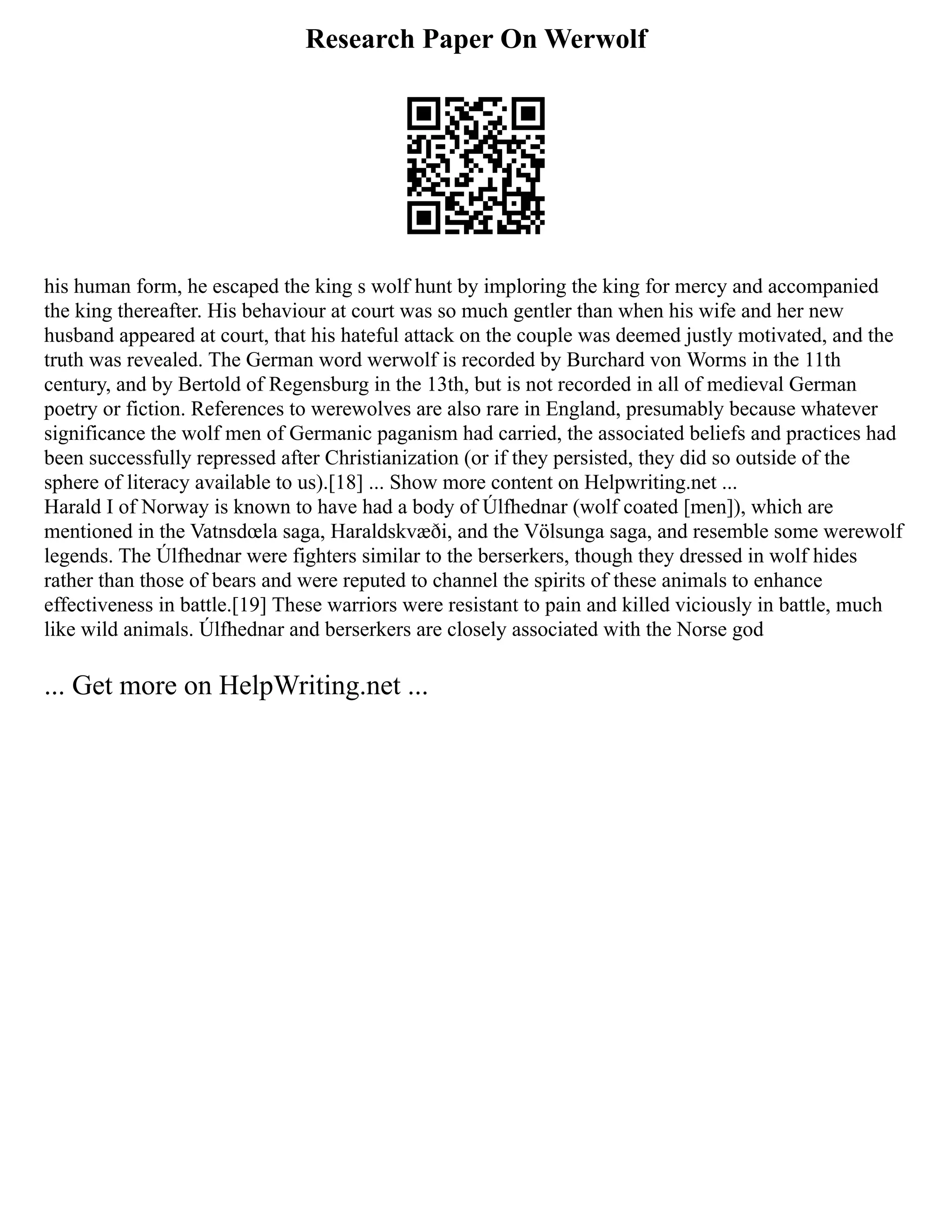 Research Paper On Werwolf
his human form, he escaped the king s wolf hunt by imploring the king for mercy and accompanied
the king thereafter. His behaviour at court was so much gentler than when his wife and her new
husband appeared at court, that his hateful attack on the couple was deemed justly motivated, and the
truth was revealed. The German word werwolf is recorded by Burchard von Worms in the 11th
century, and by Bertold of Regensburg in the 13th, but is not recorded in all of medieval German
poetry or fiction. References to werewolves are also rare in England, presumably because whatever
significance the wolf men of Germanic paganism had carried, the associated beliefs and practices had
been successfully repressed after Christianization (or if they persisted, they did so outside of the
sphere of literacy available to us).[18] ... Show more content on Helpwriting.net ...
Harald I of Norway is known to have had a body of Úlfhednar (wolf coated [men]), which are
mentioned in the Vatnsdœla saga, Haraldskvæði, and the Völsunga saga, and resemble some werewolf
legends. The Úlfhednar were fighters similar to the berserkers, though they dressed in wolf hides
rather than those of bears and were reputed to channel the spirits of these animals to enhance
effectiveness in battle.[19] These warriors were resistant to pain and killed viciously in battle, much
like wild animals. Úlfhednar and berserkers are closely associated with the Norse god
... Get more on HelpWriting.net ...
 