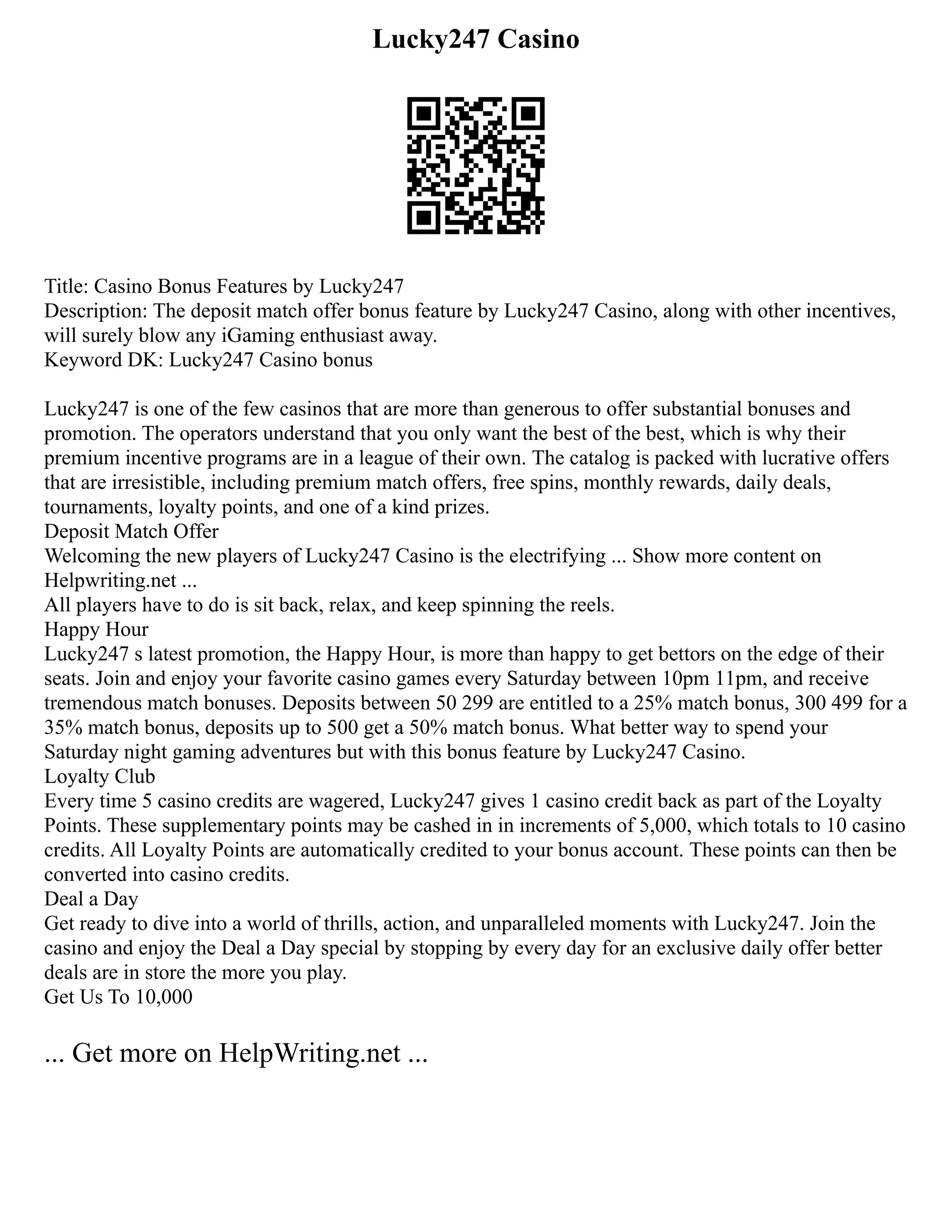 Lucky247 Casino
Title: Casino Bonus Features by Lucky247
Description: The deposit match offer bonus feature by Lucky247 Casino, along with other incentives,
will surely blow any iGaming enthusiast away.
Keyword DK: Lucky247 Casino bonus
Lucky247 is one of the few casinos that are more than generous to offer substantial bonuses and
promotion. The operators understand that you only want the best of the best, which is why their
premium incentive programs are in a league of their own. The catalog is packed with lucrative offers
that are irresistible, including premium match offers, free spins, monthly rewards, daily deals,
tournaments, loyalty points, and one of a kind prizes.
Deposit Match Offer
Welcoming the new players of Lucky247 Casino is the electrifying ... Show more content on
Helpwriting.net ...
All players have to do is sit back, relax, and keep spinning the reels.
Happy Hour
Lucky247 s latest promotion, the Happy Hour, is more than happy to get bettors on the edge of their
seats. Join and enjoy your favorite casino games every Saturday between 10pm 11pm, and receive
tremendous match bonuses. Deposits between 50 299 are entitled to a 25% match bonus, 300 499 for a
35% match bonus, deposits up to 500 get a 50% match bonus. What better way to spend your
Saturday night gaming adventures but with this bonus feature by Lucky247 Casino.
Loyalty Club
Every time 5 casino credits are wagered, Lucky247 gives 1 casino credit back as part of the Loyalty
Points. These supplementary points may be cashed in in increments of 5,000, which totals to 10 casino
credits. All Loyalty Points are automatically credited to your bonus account. These points can then be
converted into casino credits.
Deal a Day
Get ready to dive into a world of thrills, action, and unparalleled moments with Lucky247. Join the
casino and enjoy the Deal a Day special by stopping by every day for an exclusive daily offer better
deals are in store the more you play.
Get Us To 10,000
... Get more on HelpWriting.net ...
 