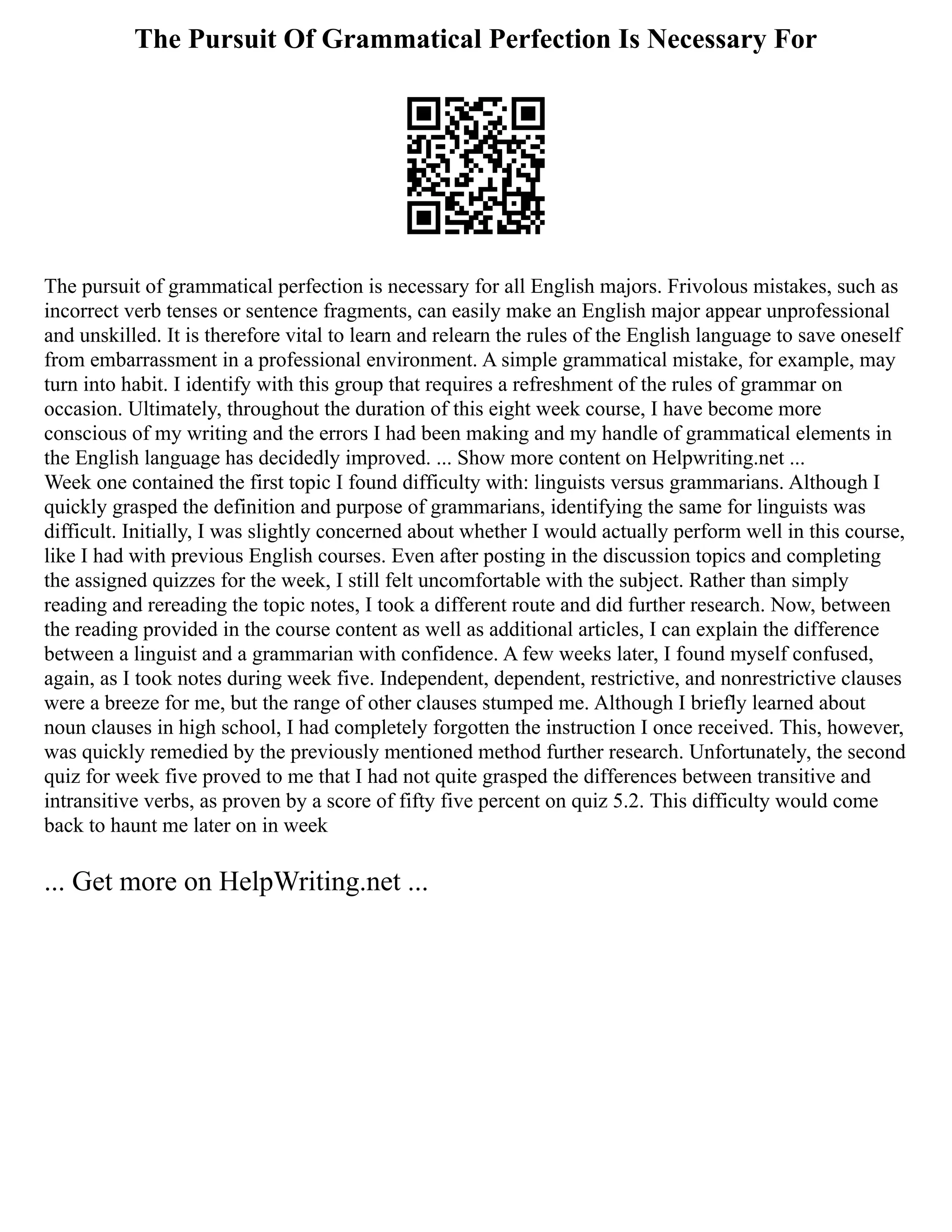 The Pursuit Of Grammatical Perfection Is Necessary For
The pursuit of grammatical perfection is necessary for all English majors. Frivolous mistakes, such as
incorrect verb tenses or sentence fragments, can easily make an English major appear unprofessional
and unskilled. It is therefore vital to learn and relearn the rules of the English language to save oneself
from embarrassment in a professional environment. A simple grammatical mistake, for example, may
turn into habit. I identify with this group that requires a refreshment of the rules of grammar on
occasion. Ultimately, throughout the duration of this eight week course, I have become more
conscious of my writing and the errors I had been making and my handle of grammatical elements in
the English language has decidedly improved. ... Show more content on Helpwriting.net ...
Week one contained the first topic I found difficulty with: linguists versus grammarians. Although I
quickly grasped the definition and purpose of grammarians, identifying the same for linguists was
difficult. Initially, I was slightly concerned about whether I would actually perform well in this course,
like I had with previous English courses. Even after posting in the discussion topics and completing
the assigned quizzes for the week, I still felt uncomfortable with the subject. Rather than simply
reading and rereading the topic notes, I took a different route and did further research. Now, between
the reading provided in the course content as well as additional articles, I can explain the difference
between a linguist and a grammarian with confidence. A few weeks later, I found myself confused,
again, as I took notes during week five. Independent, dependent, restrictive, and nonrestrictive clauses
were a breeze for me, but the range of other clauses stumped me. Although I briefly learned about
noun clauses in high school, I had completely forgotten the instruction I once received. This, however,
was quickly remedied by the previously mentioned method further research. Unfortunately, the second
quiz for week five proved to me that I had not quite grasped the differences between transitive and
intransitive verbs, as proven by a score of fifty five percent on quiz 5.2. This difficulty would come
back to haunt me later on in week
... Get more on HelpWriting.net ...
 