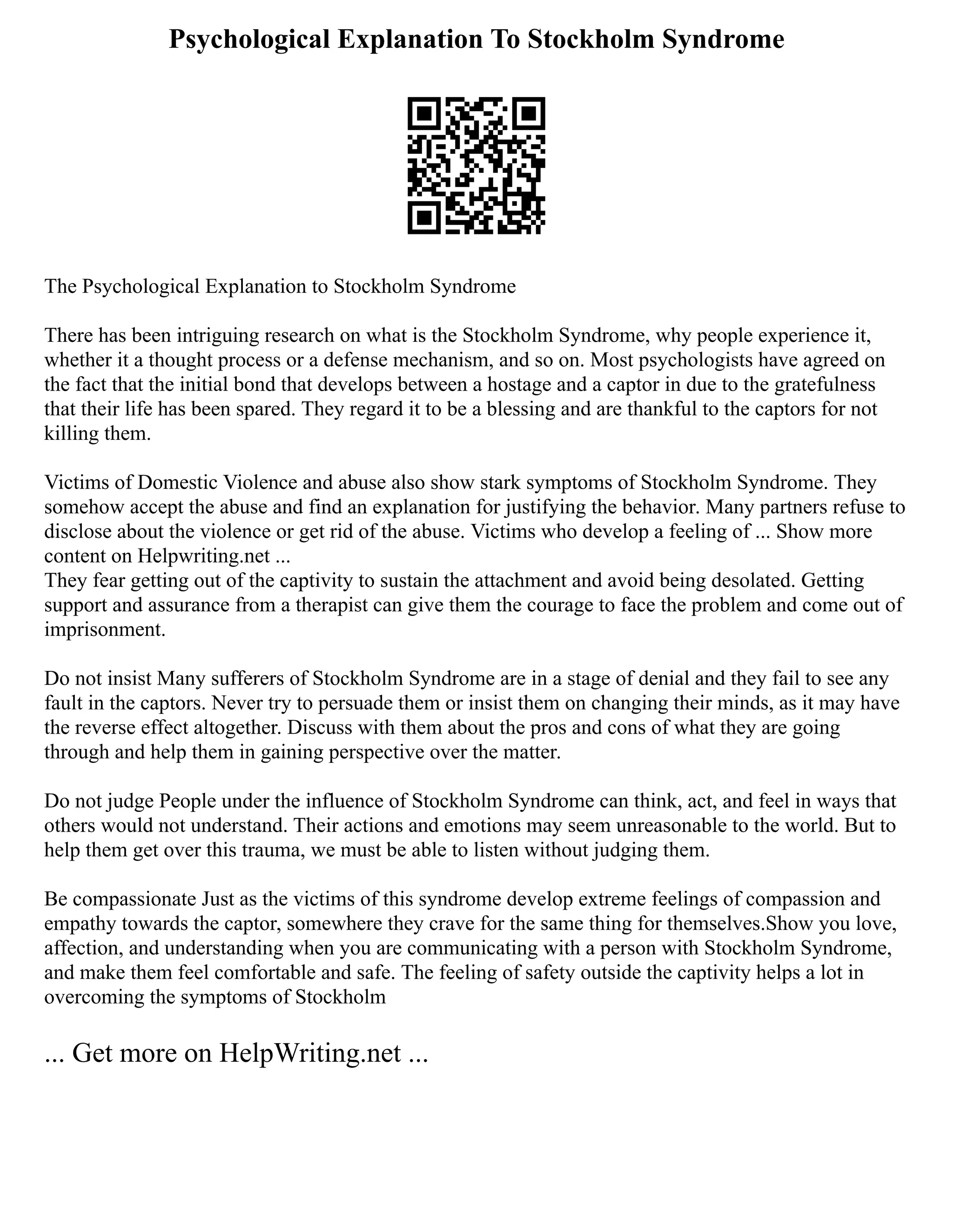 Psychological Explanation To Stockholm Syndrome
The Psychological Explanation to Stockholm Syndrome
There has been intriguing research on what is the Stockholm Syndrome, why people experience it,
whether it a thought process or a defense mechanism, and so on. Most psychologists have agreed on
the fact that the initial bond that develops between a hostage and a captor in due to the gratefulness
that their life has been spared. They regard it to be a blessing and are thankful to the captors for not
killing them.
Victims of Domestic Violence and abuse also show stark symptoms of Stockholm Syndrome. They
somehow accept the abuse and find an explanation for justifying the behavior. Many partners refuse to
disclose about the violence or get rid of the abuse. Victims who develop a feeling of ... Show more
content on Helpwriting.net ...
They fear getting out of the captivity to sustain the attachment and avoid being desolated. Getting
support and assurance from a therapist can give them the courage to face the problem and come out of
imprisonment.
Do not insist Many sufferers of Stockholm Syndrome are in a stage of denial and they fail to see any
fault in the captors. Never try to persuade them or insist them on changing their minds, as it may have
the reverse effect altogether. Discuss with them about the pros and cons of what they are going
through and help them in gaining perspective over the matter.
Do not judge People under the influence of Stockholm Syndrome can think, act, and feel in ways that
others would not understand. Their actions and emotions may seem unreasonable to the world. But to
help them get over this trauma, we must be able to listen without judging them.
Be compassionate Just as the victims of this syndrome develop extreme feelings of compassion and
empathy towards the captor, somewhere they crave for the same thing for themselves.Show you love,
affection, and understanding when you are communicating with a person with Stockholm Syndrome,
and make them feel comfortable and safe. The feeling of safety outside the captivity helps a lot in
overcoming the symptoms of Stockholm
... Get more on HelpWriting.net ...
 
