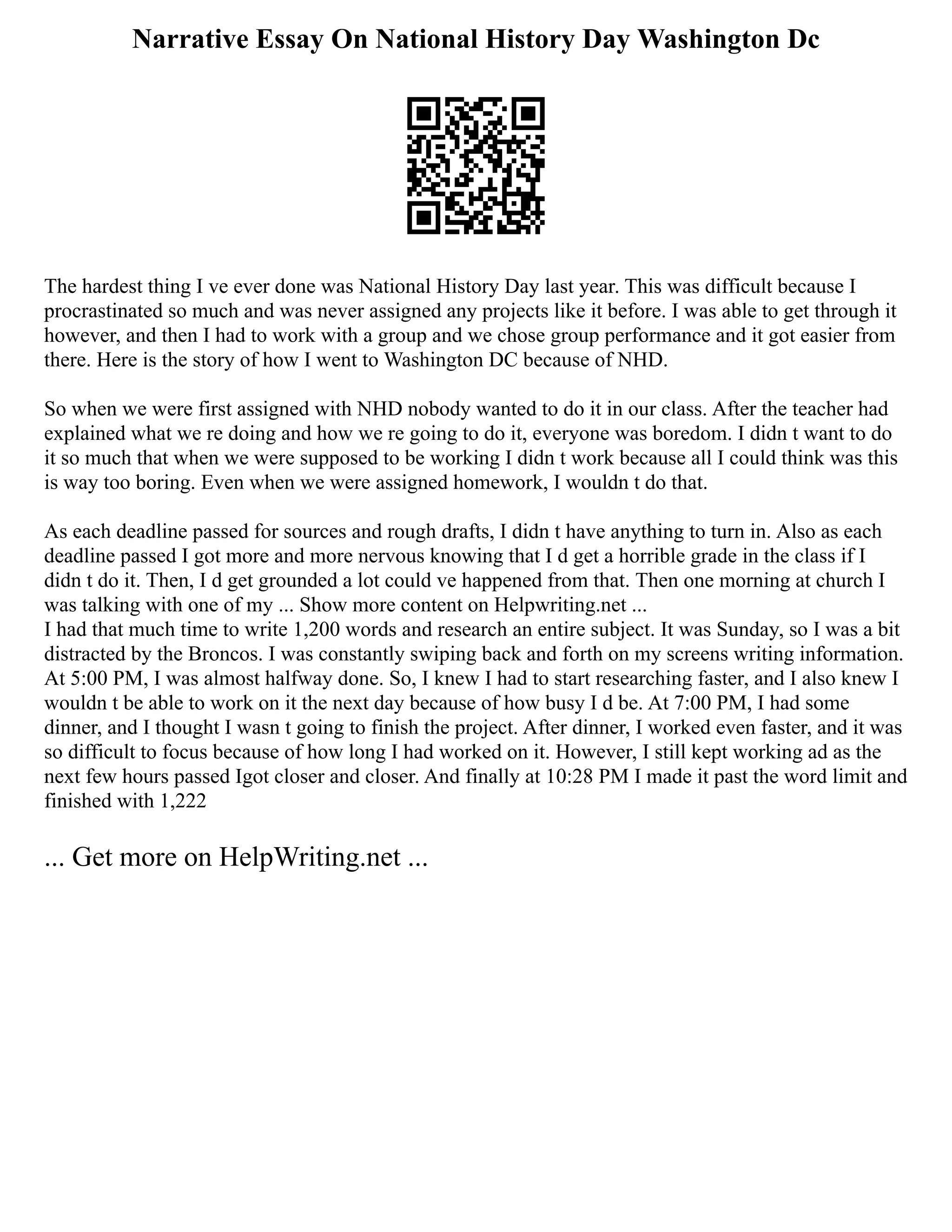 Narrative Essay On National History Day Washington Dc
The hardest thing I ve ever done was National History Day last year. This was difficult because I
procrastinated so much and was never assigned any projects like it before. I was able to get through it
however, and then I had to work with a group and we chose group performance and it got easier from
there. Here is the story of how I went to Washington DC because of NHD.
So when we were first assigned with NHD nobody wanted to do it in our class. After the teacher had
explained what we re doing and how we re going to do it, everyone was boredom. I didn t want to do
it so much that when we were supposed to be working I didn t work because all I could think was this
is way too boring. Even when we were assigned homework, I wouldn t do that.
As each deadline passed for sources and rough drafts, I didn t have anything to turn in. Also as each
deadline passed I got more and more nervous knowing that I d get a horrible grade in the class if I
didn t do it. Then, I d get grounded a lot could ve happened from that. Then one morning at church I
was talking with one of my ... Show more content on Helpwriting.net ...
I had that much time to write 1,200 words and research an entire subject. It was Sunday, so I was a bit
distracted by the Broncos. I was constantly swiping back and forth on my screens writing information.
At 5:00 PM, I was almost halfway done. So, I knew I had to start researching faster, and I also knew I
wouldn t be able to work on it the next day because of how busy I d be. At 7:00 PM, I had some
dinner, and I thought I wasn t going to finish the project. After dinner, I worked even faster, and it was
so difficult to focus because of how long I had worked on it. However, I still kept working ad as the
next few hours passed Igot closer and closer. And finally at 10:28 PM I made it past the word limit and
finished with 1,222
... Get more on HelpWriting.net ...
 