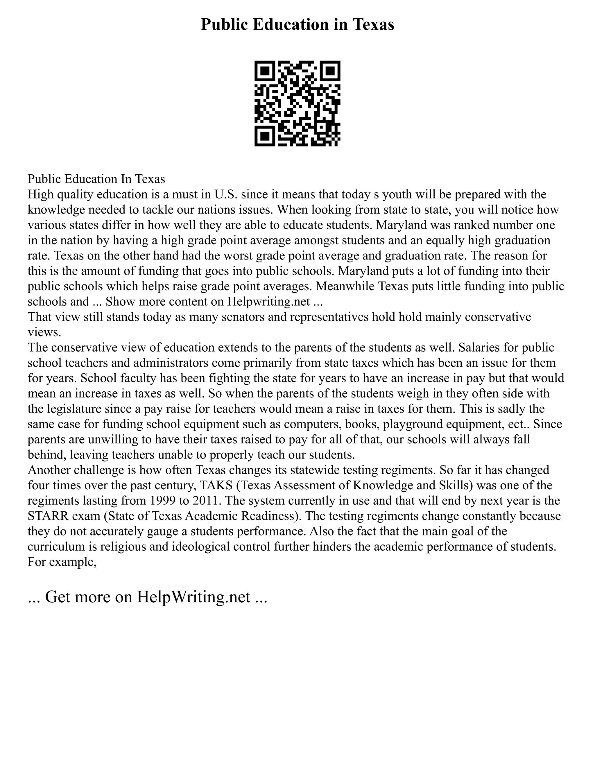 Public Education in Texas
Public Education In Texas
High quality education is a must in U.S. since it means that today s youth will be prepared with the
knowledge needed to tackle our nations issues. When looking from state to state, you will notice how
various states differ in how well they are able to educate students. Maryland was ranked number one
in the nation by having a high grade point average amongst students and an equally high graduation
rate. Texas on the other hand had the worst grade point average and graduation rate. The reason for
this is the amount of funding that goes into public schools. Maryland puts a lot of funding into their
public schools which helps raise grade point averages. Meanwhile Texas puts little funding into public
schools and ... Show more content on Helpwriting.net ...
That view still stands today as many senators and representatives hold hold mainly conservative
views.
The conservative view of education extends to the parents of the students as well. Salaries for public
school teachers and administrators come primarily from state taxes which has been an issue for them
for years. School faculty has been fighting the state for years to have an increase in pay but that would
mean an increase in taxes as well. So when the parents of the students weigh in they often side with
the legislature since a pay raise for teachers would mean a raise in taxes for them. This is sadly the
same case for funding school equipment such as computers, books, playground equipment, ect.. Since
parents are unwilling to have their taxes raised to pay for all of that, our schools will always fall
behind, leaving teachers unable to properly teach our students.
Another challenge is how often Texas changes its statewide testing regiments. So far it has changed
four times over the past century, TAKS (Texas Assessment of Knowledge and Skills) was one of the
regiments lasting from 1999 to 2011. The system currently in use and that will end by next year is the
STARR exam (State of Texas Academic Readiness). The testing regiments change constantly because
they do not accurately gauge a students performance. Also the fact that the main goal of the
curriculum is religious and ideological control further hinders the academic performance of students.
For example,
... Get more on HelpWriting.net ...
 