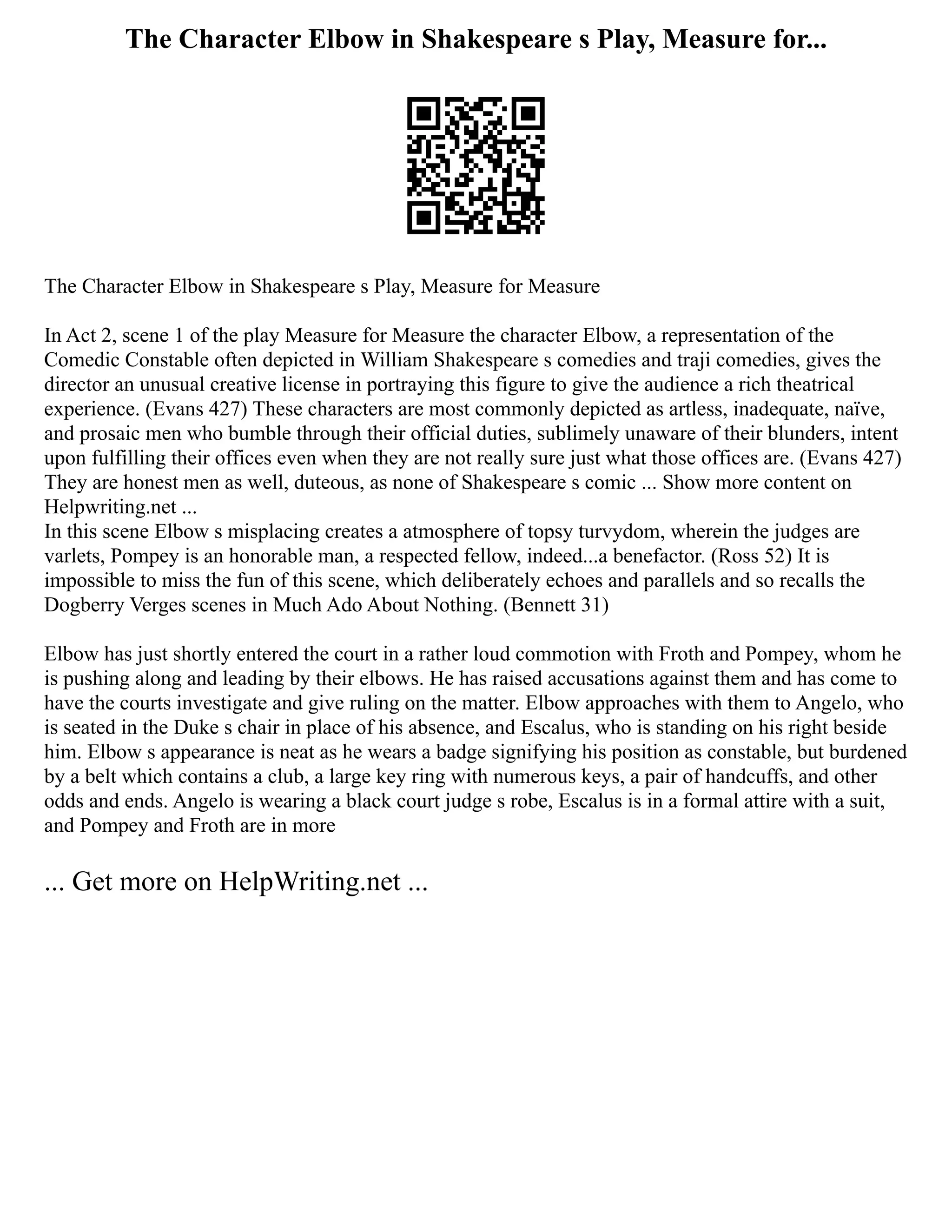 The Character Elbow in Shakespeare s Play, Measure for...
The Character Elbow in Shakespeare s Play, Measure for Measure
In Act 2, scene 1 of the play Measure for Measure the character Elbow, a representation of the
Comedic Constable often depicted in William Shakespeare s comedies and traji comedies, gives the
director an unusual creative license in portraying this figure to give the audience a rich theatrical
experience. (Evans 427) These characters are most commonly depicted as artless, inadequate, naïve,
and prosaic men who bumble through their official duties, sublimely unaware of their blunders, intent
upon fulfilling their offices even when they are not really sure just what those offices are. (Evans 427)
They are honest men as well, duteous, as none of Shakespeare s comic ... Show more content on
Helpwriting.net ...
In this scene Elbow s misplacing creates a atmosphere of topsy turvydom, wherein the judges are
varlets, Pompey is an honorable man, a respected fellow, indeed...a benefactor. (Ross 52) It is
impossible to miss the fun of this scene, which deliberately echoes and parallels and so recalls the
Dogberry Verges scenes in Much Ado About Nothing. (Bennett 31)
Elbow has just shortly entered the court in a rather loud commotion with Froth and Pompey, whom he
is pushing along and leading by their elbows. He has raised accusations against them and has come to
have the courts investigate and give ruling on the matter. Elbow approaches with them to Angelo, who
is seated in the Duke s chair in place of his absence, and Escalus, who is standing on his right beside
him. Elbow s appearance is neat as he wears a badge signifying his position as constable, but burdened
by a belt which contains a club, a large key ring with numerous keys, a pair of handcuffs, and other
odds and ends. Angelo is wearing a black court judge s robe, Escalus is in a formal attire with a suit,
and Pompey and Froth are in more
... Get more on HelpWriting.net ...
 