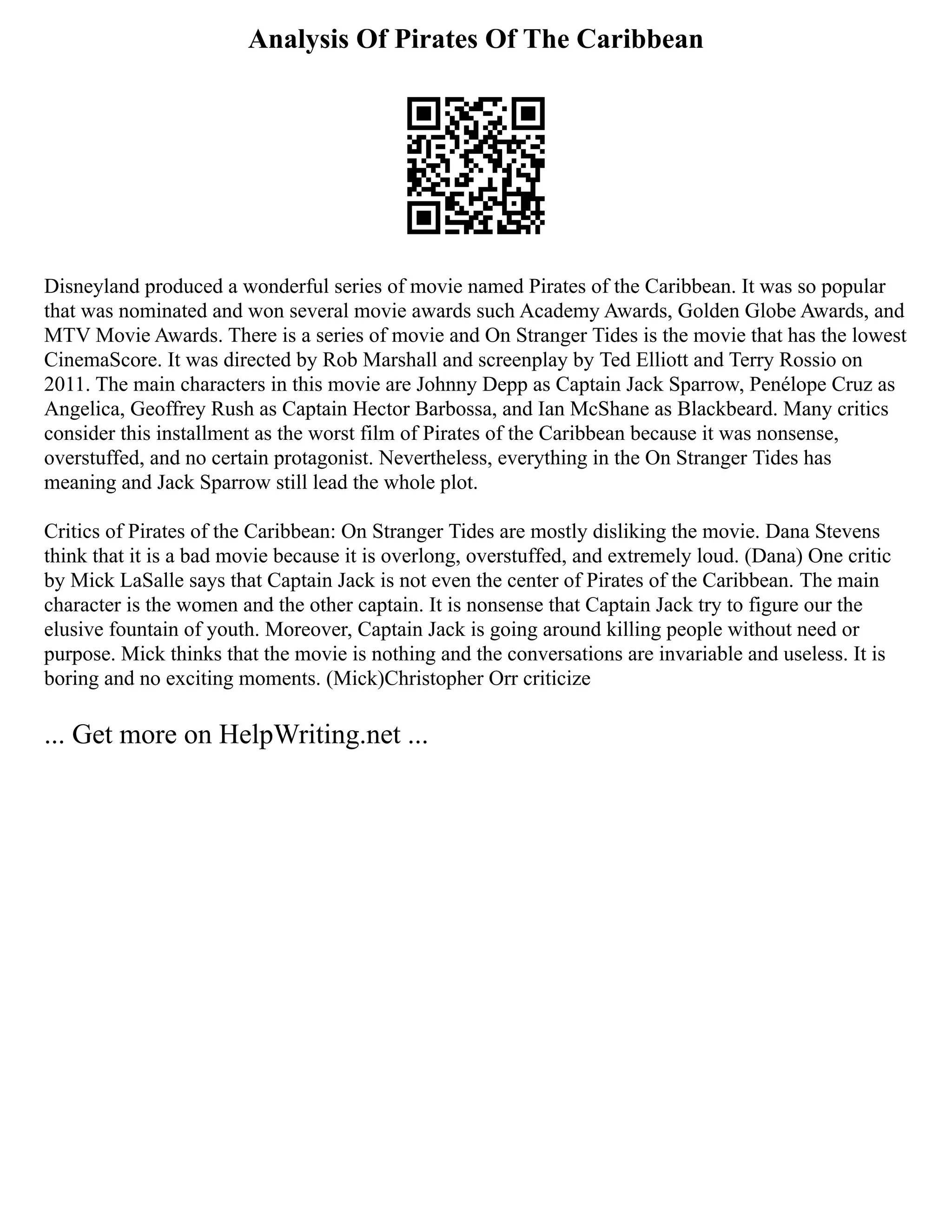 Analysis Of Pirates Of The Caribbean
Disneyland produced a wonderful series of movie named Pirates of the Caribbean. It was so popular
that was nominated and won several movie awards such Academy Awards, Golden Globe Awards, and
MTV Movie Awards. There is a series of movie and On Stranger Tides is the movie that has the lowest
CinemaScore. It was directed by Rob Marshall and screenplay by Ted Elliott and Terry Rossio on
2011. The main characters in this movie are Johnny Depp as Captain Jack Sparrow, Penélope Cruz as
Angelica, Geoffrey Rush as Captain Hector Barbossa, and Ian McShane as Blackbeard. Many critics
consider this installment as the worst film of Pirates of the Caribbean because it was nonsense,
overstuffed, and no certain protagonist. Nevertheless, everything in the On Stranger Tides has
meaning and Jack Sparrow still lead the whole plot.
Critics of Pirates of the Caribbean: On Stranger Tides are mostly disliking the movie. Dana Stevens
think that it is a bad movie because it is overlong, overstuffed, and extremely loud. (Dana) One critic
by Mick LaSalle says that Captain Jack is not even the center of Pirates of the Caribbean. The main
character is the women and the other captain. It is nonsense that Captain Jack try to figure our the
elusive fountain of youth. Moreover, Captain Jack is going around killing people without need or
purpose. Mick thinks that the movie is nothing and the conversations are invariable and useless. It is
boring and no exciting moments. (Mick)Christopher Orr criticize
... Get more on HelpWriting.net ...
 