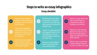 Steps to write an essay infographics
Essay checklist
Mercury is the closest
planet to the Sun and the
smallest one in the entire
Solar System
Venus has a beautiful
name and is the second
planet from the Sun. It’s
terribly hot, even hotter
than Mercury
Earth is the third planet
from the Sun and the
only one that harbors life
in the Solar System
Despite being red, Mars
is actually a cold place.
It's full of iron oxide dust,
which gives the planet its
reddish cast
Jupiter is a gas giant and
the biggest planet in the
Solar System. It's the
fourth-brightest object in
the night sky
Ceres is a dwarf planet
and it’s located in the
main asteroid belt
Saturn is a gas giant and
has several rings. It's
composed mostly of
hydrogen and helium
Neptune is the farthest
planet from the Sun. It's
also the fourth-largest
object by diameter in the
Solar System
Pluto is now considered
a dwarf planet because
it’s tiny. It’s also very cold
 